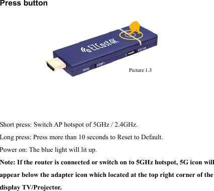                                                                                            Press button         Short press: Switch AP hotspot of 5GHz / 2.4GHz. Long press: Press more than 10 seconds to Reset to Default. Power on: The blue light will lit up. Note: If the router is connected or switch on to 5GHz hotspot, 5G icon will appear below the adapter icon which located at the top right corner of the display TV/Projector.       Picture 1.3 