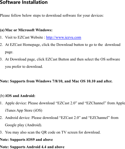                                                                                            Software Installation  Please follow below steps to download software for your devices:  (a) Mac or Microsoft Windows: 1. Visit to EZCast Website : http://www.iezvu.com 2. At EZCast Homepage, click the Download button to go to the  download page. 3. At Download page, click EZCast Button and then select the OS software you prefer to download.  Note: Supports from Windows 7/8/10, and Mac OS 10.10 and a ft er.   (b) iOS and Android: 1. Apple device: Please download &ldquo;EZCast 2.0&rdquo; and &ldquo;EZChannel&rdquo; from Apple iTunes App Store (iOS)  2. Android device: Please download &ldquo;EZCast 2.0&rdquo; and &ldquo;EZChannel&rdquo; from Google play (Android).  3. You may also scan the QR code on TV screen for download. Note: Supports iOS9 and above Note: Supports Android 4.4 and above   