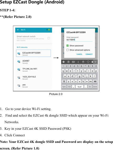                                                                                            Setup EZCast Dongle (Android) STEP 1-4:  **(Refer Picture 2.0) 1.  Go to your device Wi-Fi setting. 2.  Find and select the EZCast 4k dongle SSID which appear on your Wi-Fi Networks. 3. Key in your EZCast 4K SSID Password (PSK) 4. Click Connect Note: Yo ur EZCast 4K dongle SSID and Password are display on the setup screen. (Refer Picture 1.0) Picture 2.0 