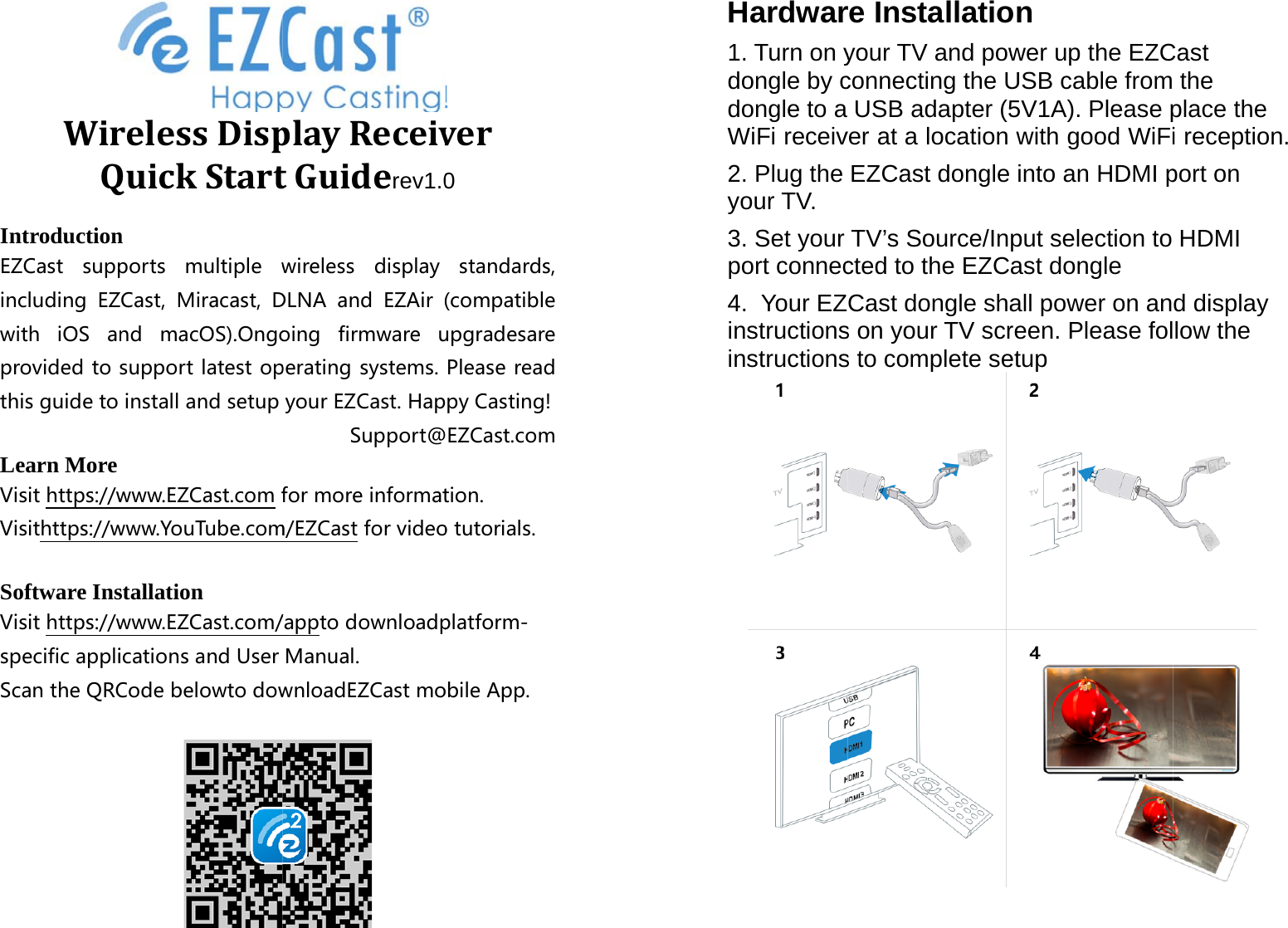 WirQIntroductionEZCast suppincluding EZwith iOS anprovidedtothisguidetoLearn More Visithttps://wVisithttps://wSoftware InsVisithttps://wspecificappliScantheQRCrelessDispQuickStart n ports multiplewZCast, Miracast,Dnd macOS).Ongosupportlatestopinstallandsetupwww.EZCast.comfwww.YouTube.comstallation www.EZCast.com/icationsandUserCodebelowtodowplayReceivtGuiderev1.0wireless displayDLNA and EZAir(oing firmwareuperatingsystems.yourEZCast.HapSupport@formoreinformatm/EZCastforvideo/apptodownloadpManual.wnloadEZCastmover0 standards,(compatibleupgradesarePleasereadpyCasting!EZCast.comtion.otutorials.platform-obileApp.Hardwar1. Turn on ydongle by cdongle to a WiFi receiv2. Plug the your TV. 3. Set your port connec4.  Your EZinstructionsinstructionsre Installatioyour TV and powconnecting the UUSB adapter (5ver at a location EZCast dongle TV&rsquo;s Source/Incted to the EZCCast dongle shas on your TV scrs to complete seon wer up the EZCUSB cable from5V1A). Please pwith good WiFiinto an HDMI pput selection to ast dongle all power on anreen. Please foletup Cast  the place the i reception. port on HDMI d display low the  