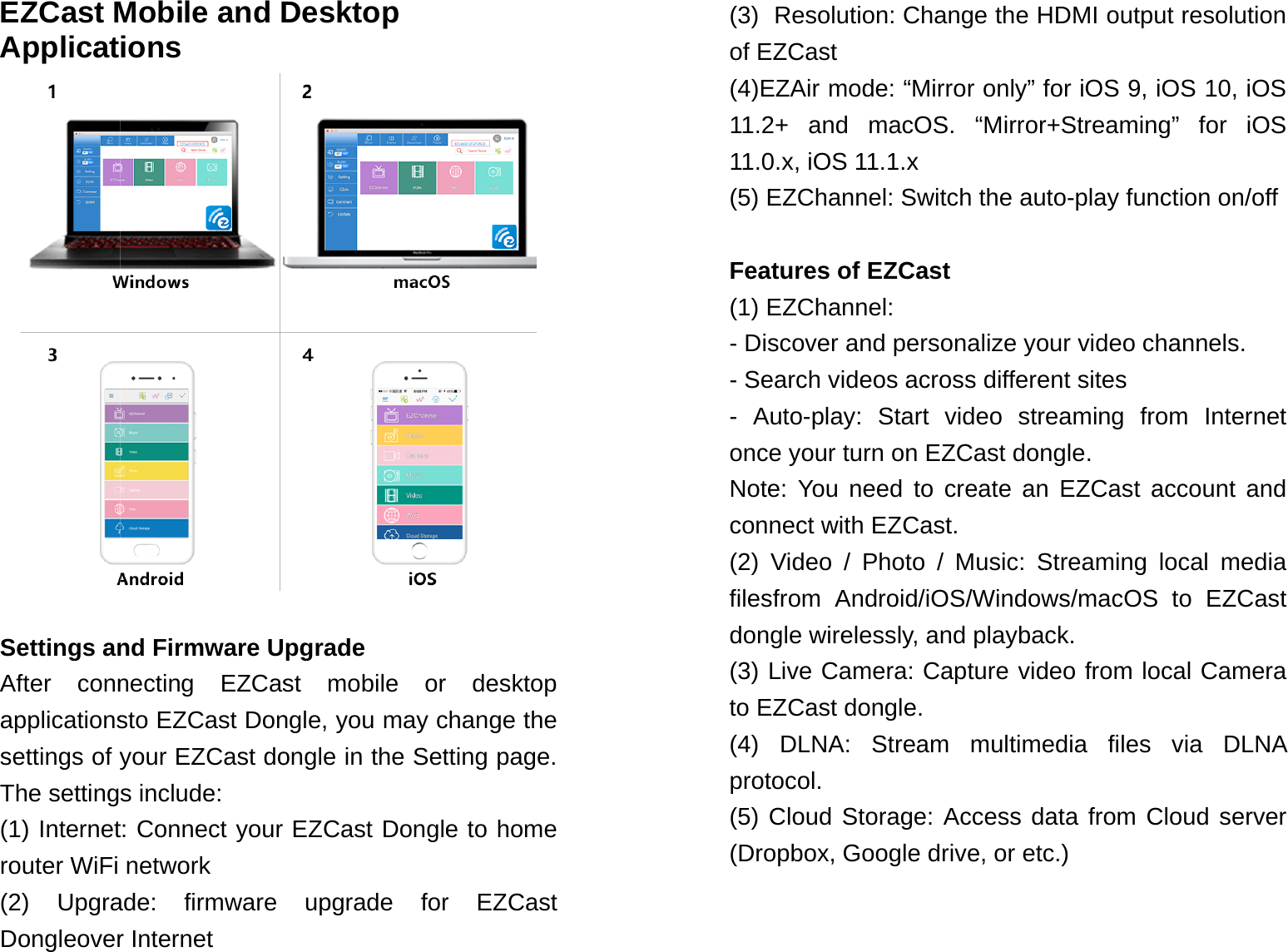 EZCast MApplicat Settings anAfter connapplicationssettings of yThe setting(1) Internetrouter WiFi (2) UpgraDongleoverMobile and Dions nd Firmware Unecting EZCassto EZCast Donyour EZCast dos include: t: Connect your network ade: firmware r Internet Desktop pgrade st mobile or ngle, you may congle in the SetEZCast Dongleupgrade for desktop change the tting page. e to home r EZCast (3)  Resolution: Change the HDMI output resolution of EZCast (4)EZAir mode: &ldquo;Mirror only&rdquo; for iOS 9, iOS 10, iOS 11.2+ and macOS. &ldquo;Mirror+Streaming&rdquo; for iOS 11.0.x, iOS 11.1.x (5) EZChannel: Switch the auto-play function on/off  Features of EZCast (1) EZChannel:  - Discover and personalize your video channels. - Search videos across different sites  - Auto-play: Start video streaming from Internet once your turn on EZCast dongle.  Note: You need to create an EZCast account and connect with EZCast. (2) Video / Photo / Music: Streaming local media filesfrom Android/iOS/Windows/macOS to EZCast dongle wirelessly, and playback. (3) Live Camera: Capture video from local Camera to EZCast dongle. (4) DLNA: Stream multimedia files via DLNA protocol.  (5) Cloud Storage: Access data from Cloud server (Dropbox, Google drive, or etc.)   