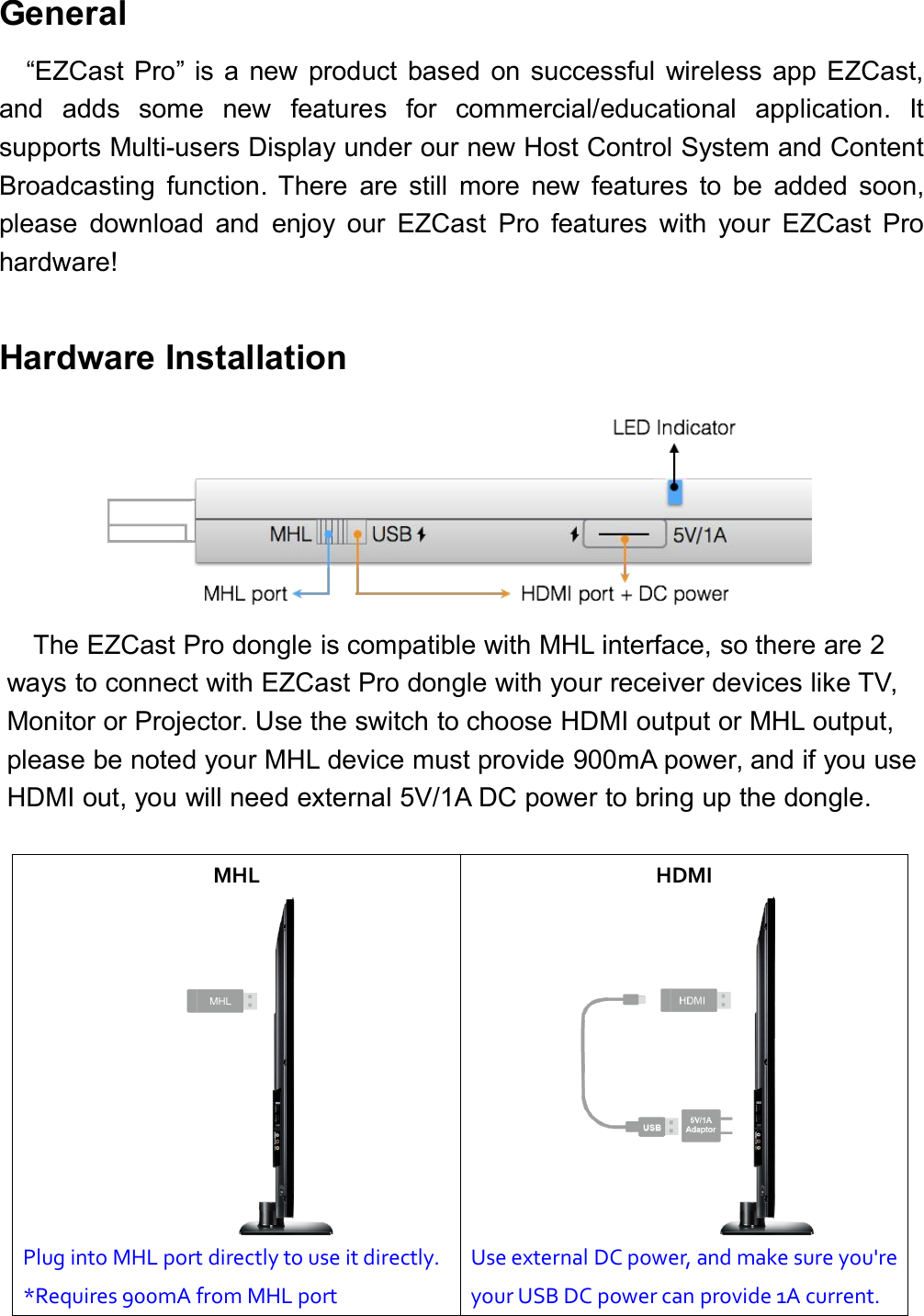 General&ldquo;EZCast Pro&rdquo; is a new product based on successful wireless app EZCast,and adds some new features for commercial/educational application. Itsupports Multi-users Display under our new Host Control System and ContentBroadcasting function. There are still more new features to be added soon,please download and enjoy our EZCast Pro features with your EZCast Prohardware!Hardware InstallationThe EZCast Pro dongle is compatible with MHL interface, so there are 2ways to connect with EZCast Pro dongle with your receiver devices like TV,Monitor or Projector. Use the switch to choose HDMI output or MHL output,please be noted your MHL device must provide 900mA power, and if you useHDMI out, you will need external 5V/1A DC power to bring up the dongle.MHLHDMIPlug into MHL port directly to use it directly.*Requires 900mA from MHL portUse external DC power, and make sure you'reyour USB DC power can provide 1A current.