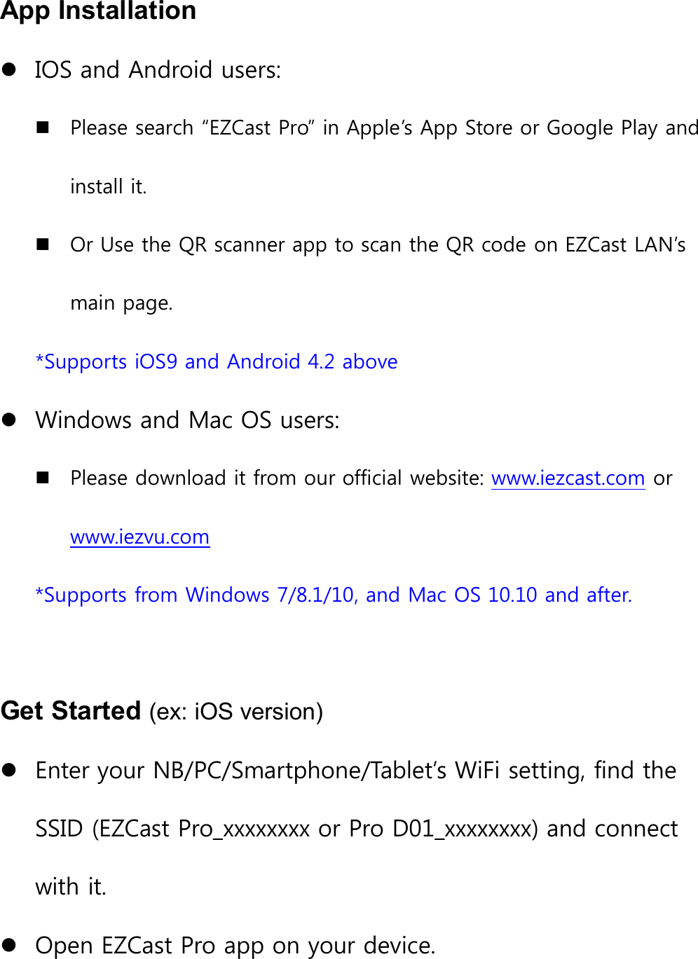 App InstallationIOS and Android users:Please search &ldquo;EZCast Pro&rdquo; in Apple&rsquo;s App Store or Google Play andinstall it.Or Use the QR scanner app to scan the QR code on EZCast LAN&rsquo;smain page.*Supports iOS9 and Android 4.2 aboveWindows and Mac OS users:Please download it from our official website: www.iezcast.com orwww.iezvu.com*Supports from Windows 7/8.1/10, and Mac OS 10.10 and after.Get Started (ex: iOS version)Enter your NB/PC/Smartphone/Tablet&rsquo;s WiFi setting, find theSSID (EZCast Pro_xxxxxxxx or Pro D01_xxxxxxxx) and connectwith it.Open EZCast Pro app on your device.