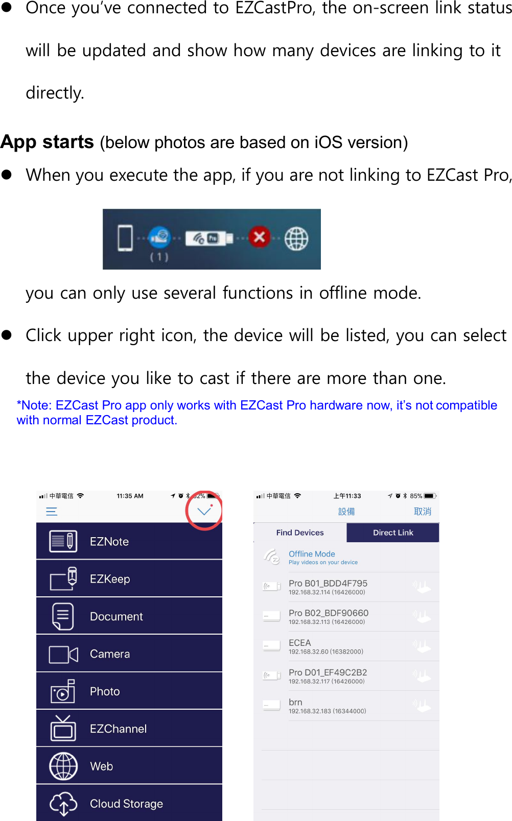 Once you&rsquo;ve connected to EZCastPro, the on-screen link statuswill be updated and show how many devices are linking to itdirectly.App starts (below photos are based on iOS version)When you execute the app, if you are not linking to EZCast Pro,you can only use several functions in offline mode.Click upper right icon, the device will be listed, you can selectthe device you like to cast if there are more than one.*Note: EZCast Pro app only works with EZCast Pro hardware now, it&rsquo;s not compatiblewith normal EZCast product.