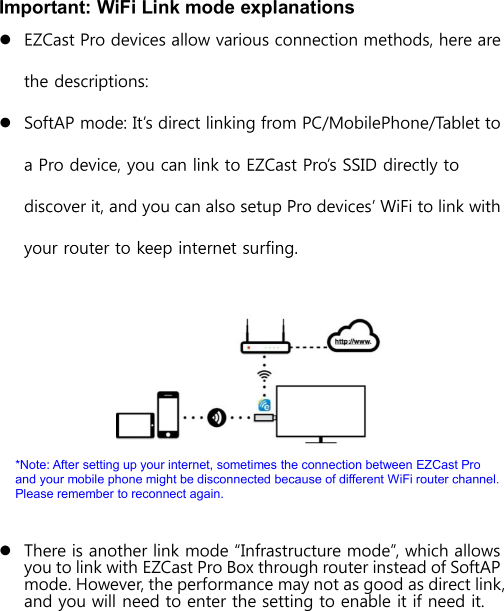 Important: WiFi Link mode explanationsEZCast Pro devices allow various connection methods, here arethe descriptions:SoftAP mode: It&rsquo;s direct linking from PC/MobilePhone/Tablet toa Pro device, you can link to EZCast Pro&rsquo;s SSID directly todiscover it, and you can also setup Pro devices&rsquo; WiFi to link withyour router to keep internet surfing.*Note: After setting up your internet, sometimes the connection between EZCast Proand your mobile phone might be disconnected because of different WiFi router channel.Please remember to reconnect again.There is another link mode &ldquo;Infrastructure mode&rdquo;, which allowsyou to link with EZCast Pro Box through router instead of SoftAPmode. However, the performance may not as good as direct link,and you will need to enter the setting to enable it if need it.