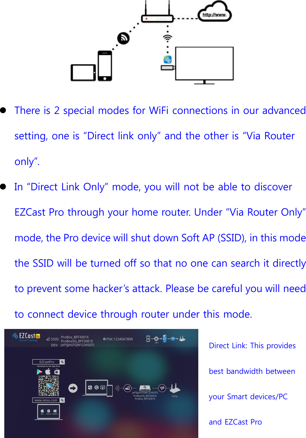 There is 2 special modes for WiFi connections in our advancedsetting, one is &ldquo;Direct link only&rdquo; and the other is &ldquo;Via Routeronly&rdquo;.In &ldquo;Direct Link Only&rdquo; mode, you will not be able to discoverEZCast Pro through your home router. Under &ldquo;Via Router Only&rdquo;mode, the Pro device will shut down Soft AP (SSID), in this modethe SSID will be turned off so that no one can search it directlyto prevent some hacker&rsquo;s attack. Please be careful you will needto connect device through router under this mode.Direct Link: This providesbest bandwidth betweenyour Smart devices/PCand EZCast Pro