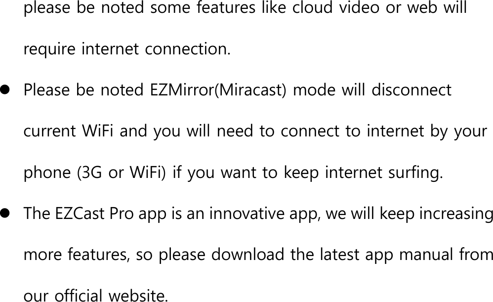 please be noted some features like cloud video or web willrequire internet connection.Please be noted EZMirror(Miracast) mode will disconnectcurrent WiFi and you will need to connect to internet by yourphone (3G or WiFi) if you want to keep internet surfing.The EZCast Pro app is an innovative app, we will keep increasingmore features, so please download the latest app manual fromour official website.