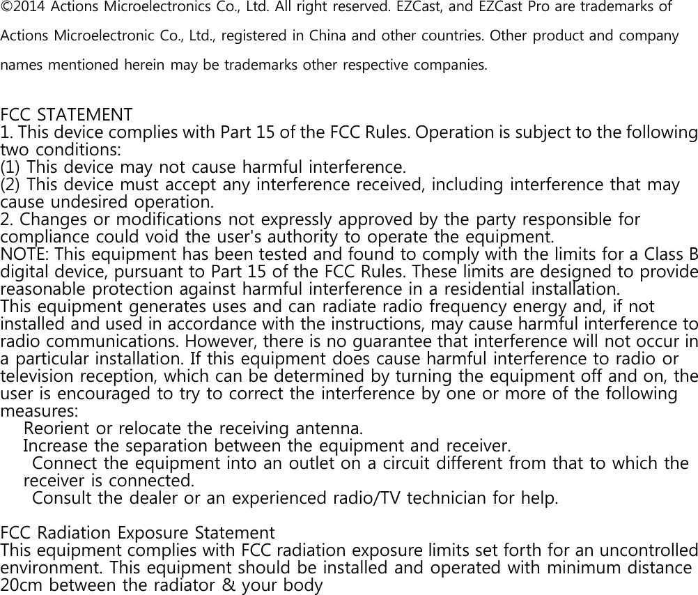 &copy;2014 Actions Microelectronics Co., Ltd. All right reserved. EZCast, and EZCast Pro are trademarks ofActions Microelectronic Co., Ltd., registered in China and other countries. Other product and companynames mentioned herein may be trademarks other respective companies.FCC STATEMENT1. This device complies with Part 15 of the FCC Rules. Operation is subject to the followingtwo conditions:(1) This device may not cause harmful interference.(2) This device must accept any interference received, including interference that maycause undesired operation.2. Changes or modifications not expressly approved by the party responsible forcompliance could void the user's authority to operate the equipment.NOTE: This equipment has been tested and found to comply with the limits for a Class Bdigital device, pursuant to Part 15 of the FCC Rules. These limits are designed to providereasonable protection against harmful interference in a residential installation.This equipment generates uses and can radiate radio frequency energy and, if notinstalled and used in accordance with the instructions, may cause harmful interference toradio communications. However, there is no guarantee that interference will not occur ina particular installation. If this equipment does cause harmful interference to radio ortelevision reception, which can be determined by turning the equipment off and on, theuser is encouraged to try to correct the interference by one or more of the followingmeasures:Reorient or relocate the receiving antenna.Increase the separation between the equipment and receiver.Connect the equipment into an outlet on a circuit different from that to which thereceiver is connected.Consult the dealer or an experienced radio/TV technician for help.FCC Radiation Exposure StatementThis equipment complies with FCC radiation exposure limits set forth for an uncontrolledenvironment. This equipment should be installed and operated with minimum distance20cm between the radiator &amp; your body