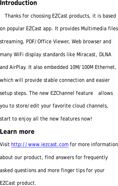 IntroductionThanks for choosing EZCast products, it is basedon popular EZCast app. It provides Multimedia filesstreaming, PDF/Office Viewer, Web browser andmany WiFi display standards like Miracast, DLNAand AirPlay. It also embedded 10M/100M Ethernet,which will provide stable connection and easiersetup steps. The new EZChannel feature allowsyou to store/edit your favorite cloud channels,start to enjoy all the new features now!Learn moreVisit http://www.iezcast.com for more informationabout our product, find answers for frequentlyasked questions and more finger tips for yourEZCast product.
