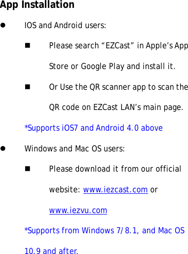 App InstallationlIOS and Android users:nPlease search &ldquo;EZCast&rdquo; in Apple&rsquo;s AppStore or Google Play and install it.nOr Use the QR scanner app to scan theQR code on EZCast LAN&rsquo;s main page.*Supports iOS7 and Android 4.0 abovelWindows and Mac OS users:nPlease download it from our officialwebsite: www.iezcast.com orwww.iezvu.com*Supports from Windows 7/8.1, and Mac OS10.9 and after.