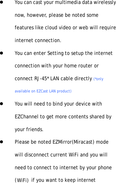 lYou can cast your multimedia data wirelesslynow, however, please be noted somefeatures like cloud video or web will requireinternet connection.lYou can enter Setting to setup the internetconnection with your home router orconnect RJ-45* LAN cable directly (*onlyavailable on EZCast LAN product)lYou will need to bind your device withEZChannel to get more contents shared byyour friends.lPlease be noted EZMirror(Miracast) modewill disconnect current WiFi and you willneed to connect to internet by your phone(WiFi) if you want to keep internet