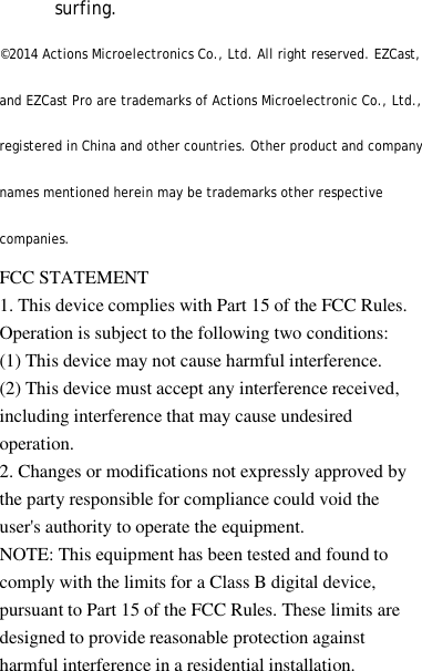 surfing.&copy;2014 Actions Microelectronics Co., Ltd. All right reserved. EZCast,and EZCast Pro are trademarks of Actions Microelectronic Co., Ltd.,registered in China and other countries. Other product and companynames mentioned herein may be trademarks other respectivecompanies.FCC STATEMENT1. This device complies with Part 15 of the FCC Rules.Operation is subject to the following two conditions:(1) This device may not cause harmful interference.(2) This device must accept any interference received,including interference that may cause undesiredoperation.2. Changes or modifications not expressly approved bythe party responsible for compliance could void theuser's authority to operate the equipment.NOTE: This equipment has been tested and found tocomply with the limits for a Class B digital device,pursuant to Part 15 of the FCC Rules. These limits aredesigned to provide reasonable protection againstharmful interference in a residential installation.