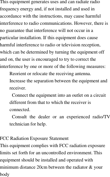 This equipment generates uses andcanradiate radiofrequency energy and, if not installed and used inaccordance with the instructions, may cause harmfulinterference to radio communications. However, there isno guarantee that interference will not occur in aparticular installation. If this equipment does causeharmful interference to radio or television reception,which can be determined by turning the equipment offand on, the user is encouraged to try to correct theinterference by one or more of the following measures:Reorient or relocate the receiving antenna.Increase the separation between the equipment andreceiver.Connect the equipment into an outlet on a circuitdifferent from that to which the receiver isconnected.Consult the dealer or an experienced radio/TVtechnician for help.FCC Radiation Exposure StatementThis equipment complies with FCC radiation exposurelimits set forth for an uncontrolled environment. Thisequipment should be installed and operated withminimum distance 20cm between the radiator &amp; yourbody