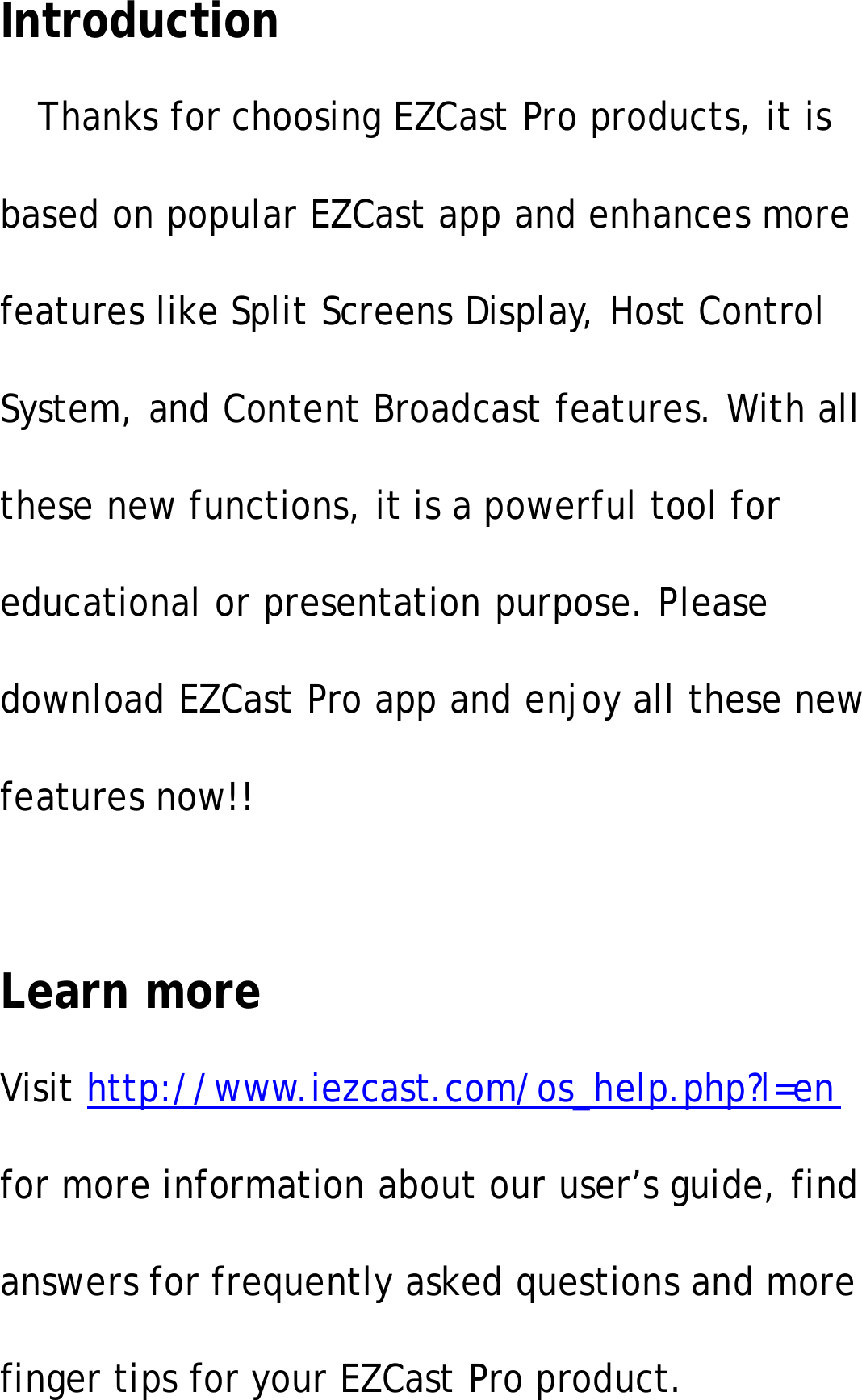 IntroductionThanks for choosing EZCast Pro products, it isbased on popular EZCast app and enhances morefeatures like Split Screens Display, Host ControlSystem, and Content Broadcast features. With allthese new functions, it is a powerful tool foreducational or presentation purpose. Pleasedownload EZCast Pro app and enjoy all these newfeatures now!!Learn moreVisit http://www.iezcast.com/os_help.php?l=enfor more information about our user&rsquo;s guide, findanswers for frequently asked questions and morefinger tips for your EZCast Pro product.