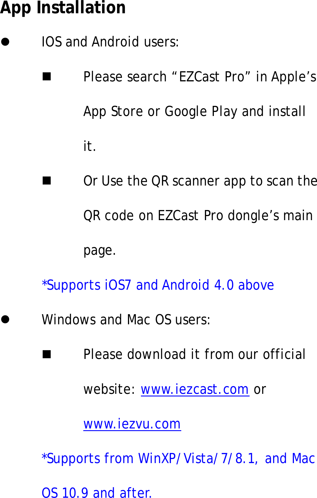 App InstallationIOS and Android users:Please search &ldquo;EZCast Pro&rdquo; in Apple&rsquo;sApp Store or Google Play and installit.Or Use the QR scanner app to scan theQR code on EZCast Pro dongle&rsquo;s mainpage.*Supports iOS7 and Android 4.0 aboveWindows and Mac OS users:Please download it from our officialwebsite: www.iezcast.com orwww.iezvu.com*Supports from WinXP/Vista/7/8.1, and MacOS 10.9 and after.