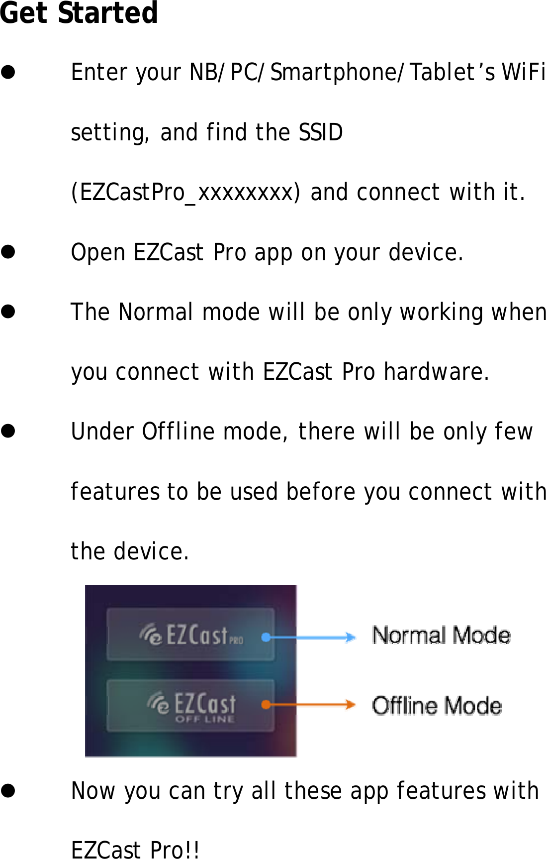 Get StartedEnter your NB/PC/Smartphone/Tablet&rsquo;s WiFisetting, and find the SSID(EZCastPro_xxxxxxxx) and connect with it.Open EZCast Pro app on your device.The Normal mode will be only working whenyou connect with EZCast Pro hardware.UnderOfflinemode,therewillbeonlyfewfeatures to be used before you connect withthe device.Now you can try all these app features withEZCast Pro!!