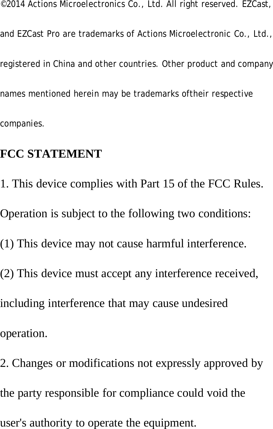 &copy;2014 Actions Microelectronics Co., Ltd. All right reserved. EZCast,and EZCast Pro are trademarks of Actions Microelectronic Co., Ltd.,registered in China and other countries. Other product and companynames mentioned herein may be trademarks oftheir respectivecompanies.FCC STATEMENT1. This device complies with Part 15 of the FCC Rules.Operation is subject to the following two conditions:(1) This device may not cause harmful interference.(2) This device must accept any interference received,including interference that may cause undesiredoperation.2. Changes or modifications not expressly approved bythe party responsible for compliance could void theuser's authority to operate the equipment.