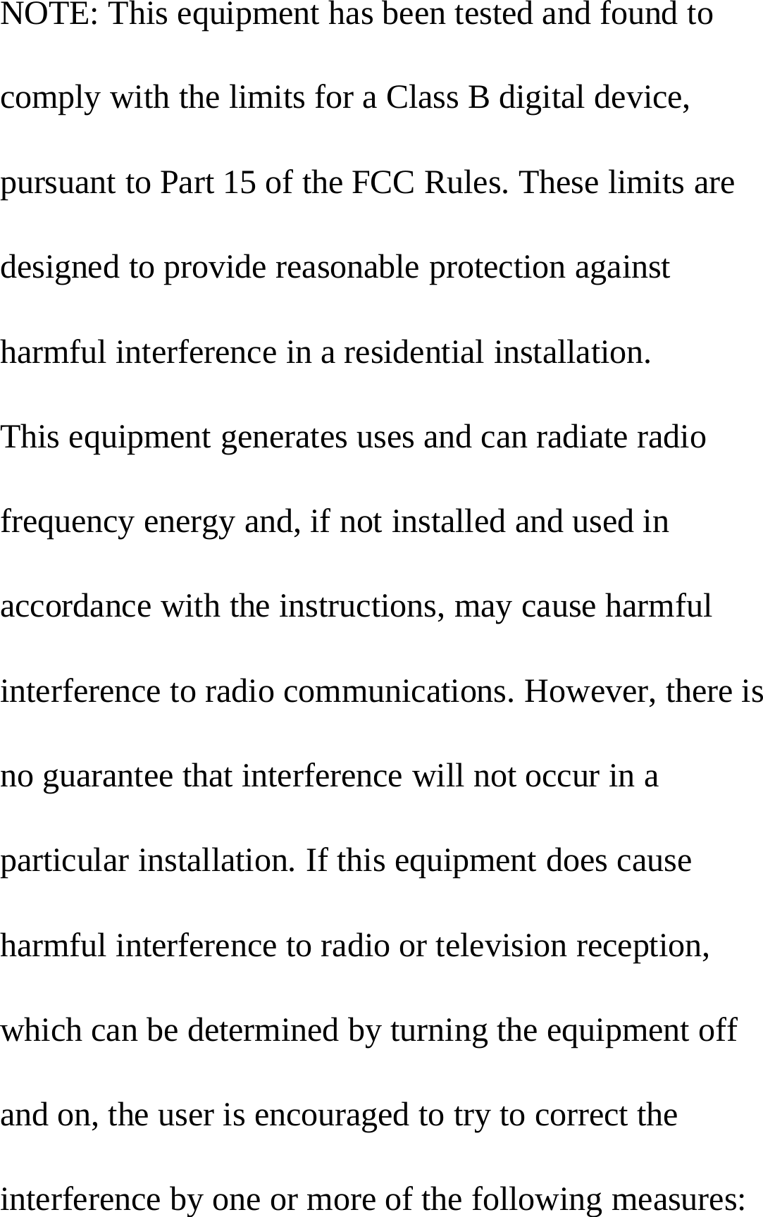 NOTE: This equipment has been tested and found tocomply with the limits for a Class B digital device,pursuant to Part 15 of the FCC Rules. These limits aredesigned to provide reasonable protection againstharmful interference in a residential installation.This equipment generates uses and can radiate radiofrequency energy and, if not installed and used inaccordance with the instructions, may cause harmfulinterference to radio communications. However, there isno guarantee that interference will not occur in aparticular installation. If this equipment does causeharmful interference to radio or television reception,which can be determined by turning the equipment offand on, the user is encouraged to try to correct theinterference by one or more of the following measures: