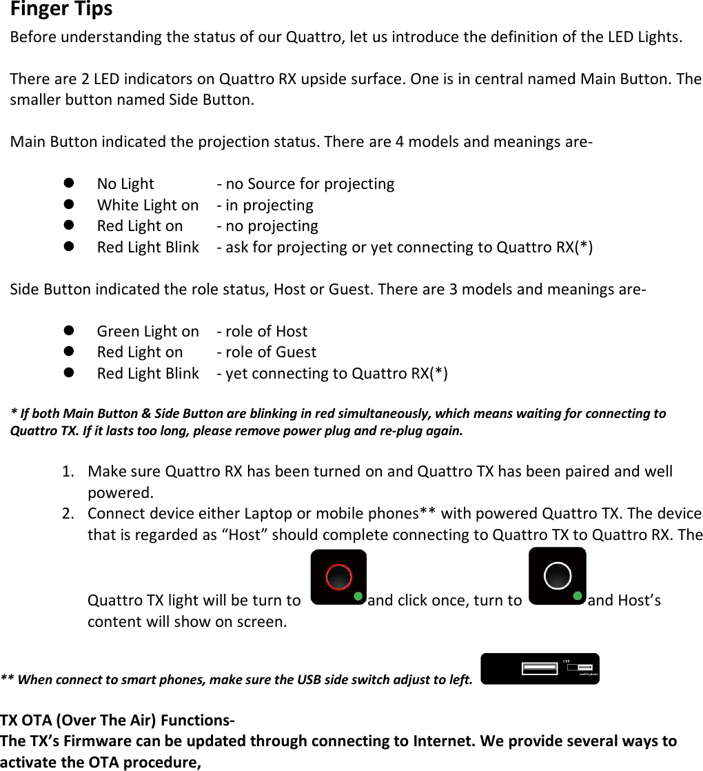 Finger TipsBefore understanding the status of our Quattro, let us introduce the definition of the LED Lights.There are 2 LED indicators on Quattro RX upside surface. One is in central named Main Button. Thesmaller button named Side Button.Main Button indicated the projection status. There are 4 models and meanings are-No Light - no Source for projectingWhite Light on - in projectingRed Light on - no projectingRed Light Blink - ask for projecting or yet connecting to Quattro RX(*)Side Button indicated the role status, Host or Guest. There are 3 models and meanings are-Green Light on - role of HostRed Light on - role of GuestRed Light Blink - yet connecting to Quattro RX(*)* If both Main Button &amp; Side Button are blinking in red simultaneously, which means waiting for connecting toQuattro TX. If it lasts too long, please remove power plug and re-plug again.1. Make sure Quattro RX has been turned on and Quattro TX has been paired and wellpowered.2. Connect device either Laptop or mobile phones** with powered Quattro TX. The devicethat is regarded as &ldquo;Host&rdquo; should complete connecting to Quattro TX to Quattro RX. TheQuattro TX light will be turn to and click once, turn to and Host&rsquo;scontent will show on screen.** When connect to smart phones, make sure the USB side switch adjust to left.TX OTA (Over The Air) Functions-The TX&rsquo;s Firmware can be updated through connecting to Internet. We provide several ways toactivate the OTA procedure,