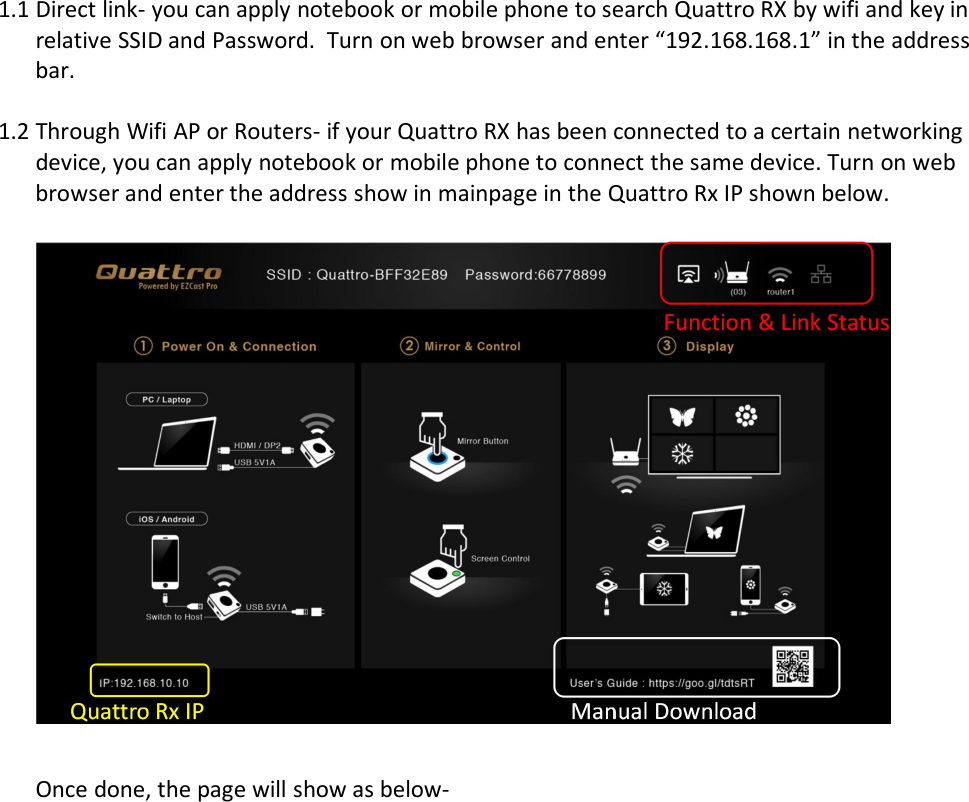 1.1 Direct link- you can apply notebook or mobile phone to search Quattro RX by wifi and key inrelative SSID and Password. Turn on web browser and enter &ldquo;192.168.168.1&rdquo; in the addressbar.1.2 Through Wifi AP or Routers- if your Quattro RX has been connected to a certain networkingdevice, you can apply notebook or mobile phone to connect the same device. Turn on webbrowser and enter the address show in mainpage in the Quattro Rx IP shown below.Once done, the page will show as below-