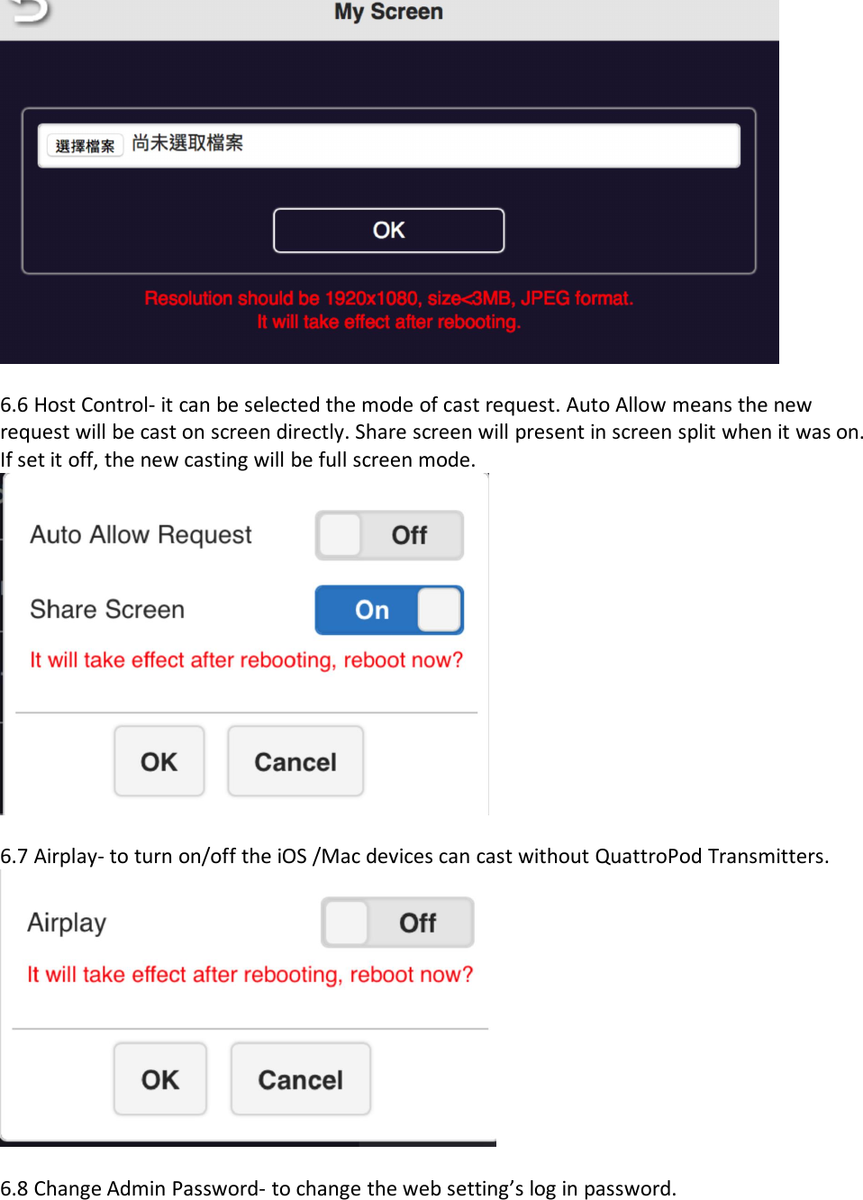 6.6 Host Control- it can be selected the mode of cast request. Auto Allow means the newrequest will be cast on screen directly. Share screen will present in screen split when it was on.If set it off, the new casting will be full screen mode.6.7 Airplay- to turn on/off the iOS /Mac devices can cast without QuattroPod Transmitters.6.8 Change Admin Password- to change the web setting&rsquo;s log in password.
