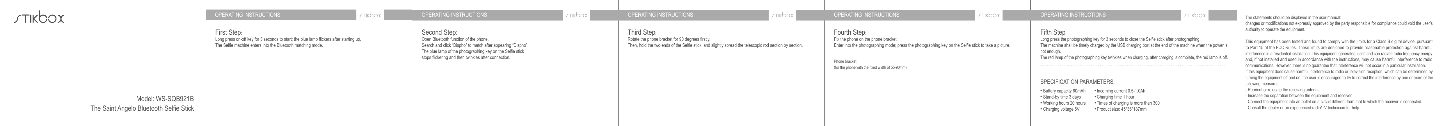 OPERATING INSTRUCTIONS OPERATING INSTRUCTIONS OPERATING INSTRUCTIONS OPERATING INSTRUCTIONS OPERATING INSTRUCTIONSFirst Step:Long press on-off key for 3 seconds to start; the blue lamp flickers after starting up, The Selfie machine enters into the Bluetooth matching mode.Third Step:Rotate the phone bracket for 90 degrees firstly,Then, hold the two ends of the Selfie stick, and slightly spread the telescopic rod section by section.Fourth Step:Fix the phone on the phone bracket,Enter into the photographing mode; press the photographing key on the Selfie stick to take a picture.Fifth Step:Long press the photographing key for 3 seconds to close the Selfie stick after photographing,The machine shall be timely charged by the USB charging port at the end of the machine when the power is not enough.The red lamp of the photographing key twinkles when charging, after charging is complete, the red lamp is off.The statements should be displayed in the user manual:changes or modifications not expressly approved by the party responsible for compliance could void the user’s authority to operate the equipment. This equipment has been tested and found to comply with the limits for a Class B digital device, pursuant to Part 15 of the FCC Rules. These limits are designed to provide reasonable protection against harmful interference in a residential installation. This equipment generates, uses and can radiate radio frequency energy and, if not installed and used in accordance with the instructions, may cause harmful interference to radio communications. However, there is no guarantee that interference will not occur in a particular installation.If this equipment does cause harmful interference to radio or television reception, which can be determined by turning the equipment off and on, the user is encouraged to try to correct the interference by one or more of the following measures:- Reorient or relocate the receiving antenna.- Increase the separation between the equipment and receiver.- Connect the equipment into an outlet on a circuit different from that to which the receiver is connected.- Consult the dealer or an experienced radio/TV technician for help.Phone bracket (for the phone with the fixed width of 55-90mm)Second Step:Open Bluetooth function of the phone,Search and click “Dispho” to match after appearing “Dispho”The blue lamp of the photographing key on the Selfie stick stops flickering and then twinkles after connection.SPECIFICATION PARAMETERS:Battery capacity 60mAhStand-by time 3 daysWorking hours 20 hoursCharging voltage 5VIncoming current 0.5-1.0AhCharging time 1 hourTimes of charging is more than 300Product size: 45*36*187mmModel: WS-SQB921BThe Saint Angelo Bluetooth Selfie Stick