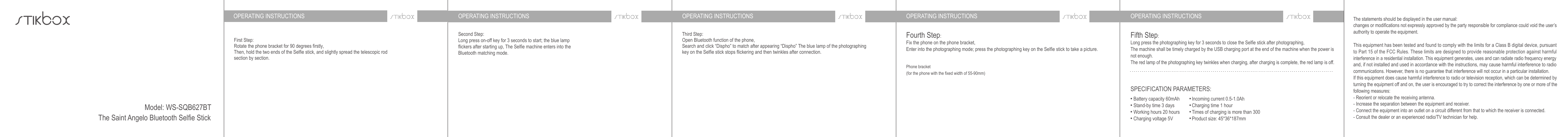 OPERATING INSTRUCTIONS OPERATING INSTRUCTIONS OPERATING INSTRUCTIONS OPERATING INSTRUCTIONS OPERATING INSTRUCTIONSFirst Step:Rotate the phone bracket for 90 degrees firstly,Then, hold the two ends of the Selfie stick, and slightly spread the telescopic rod section by section.Third Step:Open Bluetooth function of the phone,Search and click “Dispho” to match after appearing “Dispho” The blue lamp of the photographing key on the Selfie stick stops flickering and then twinkles after connection.Fourth Step:Fix the phone on the phone bracket,Enter into the photographing mode; press the photographing key on the Selfie stick to take a picture.Fifth Step:Long press the photographing key for 3 seconds to close the Selfie stick after photographing,The machine shall be timely charged by the USB charging port at the end of the machine when the power is not enough.The red lamp of the photographing key twinkles when charging, after charging is complete, the red lamp is off.The statements should be displayed in the user manual:changes or modifications not expressly approved by the party responsible for compliance could void the user’s authority to operate the equipment.This equipment has been tested and found to comply with the limits for a Class B digital device, pursuant to Part 15 of the FCC Rules. These limits are designed to provide reasonable protection against harmful interference in a residential installation. This equipment generates, uses and can radiate radio frequency energy and, if not installed and used in accordance with the instructions, may cause harmful interference to radio communications. However, there is no guarantee that interference will not occur in a particular installation.If this equipment does cause harmful interference to radio or television reception, which can be determined by turning the equipment off and on, the user is encouraged to try to correct the interference by one or more of the following measures:- Reorient or relocate the receiving antenna.- Increase the separation between the equipment and receiver.- Connect the equipment into an outlet on a circuit different from that to which the receiver is connected.- Consult the dealer or an experienced radio/TV technician for help.Phone bracket (for the phone with the fixed width of 55-90mm)Second Step:Long press on-off key for 3 seconds to start; the blue lamp flickers after starting up, The Selfie machine enters into the Bluetooth matching mode.SPECIFICATION PARAMETERS:Battery capacity 60mAhStand-by time 3 daysWorking hours 20 hoursCharging voltage 5VIncoming current 0.5-1.0AhCharging time 1 hourTimes of charging is more than 300Product size: 45*36*187mmModel: WS-SQB627BTThe Saint Angelo Bluetooth Selfie Stick