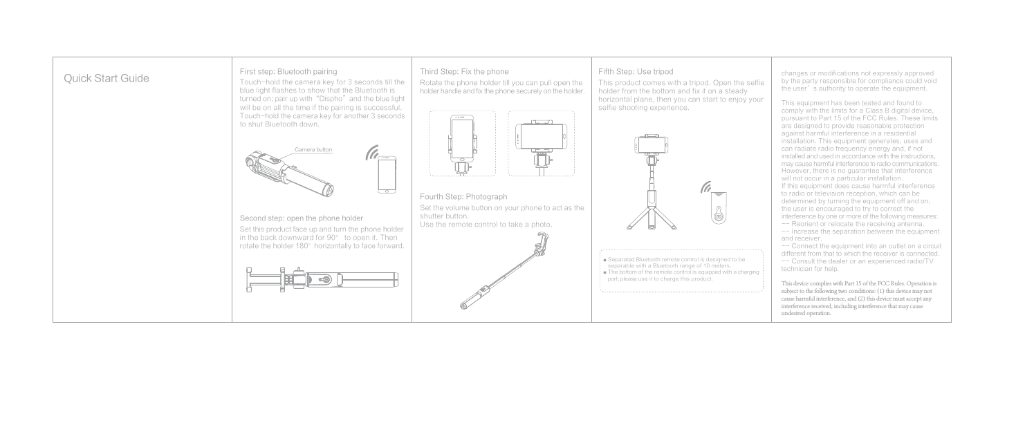 First step: Bluetooth pairingTouch-hold the camera key for 3 seconds till the blue light flashes to show that the Bluetooth is turned on: pair up with“Dispho”and the blue light will be on all the time if the pairing is successful. Touch-hold the camera key for another 3 seconds to shut Bluetooth down.Second step: open the phone holderSet this product face up and turn the phone holder in the back downward for 90° to open it. Then rotate the holder 180°horizontally to face forward.Third Step: Fix the phoneRotate the phone holder till you can pull open the holder handle and fix the phone securely on the holder.Fifth Step: Use tripodThis product comes with a tripod. Open the selfie holder from the bottom and fix it on a steady horizontal plane, then you can start to enjoy your selfie shooting experience.Separated Bluetooth remote control is designed to be separable with a Bluetooth range of 10 meters.The bottom of the remote control is equipped with a charging port; please use it to charge this product.Fourth Step: Photograph Set the volume button on your phone to act as the shutter button.Use the remote control to take a photo.Camera buttonQuick Start Guidechanges or modifications not expressly approved by the party responsible for compliance could void the user’s authority to operate the equipment.This equipment has been tested and found to  comply with the limits for a Class B digital device, pursuant to Part 15 of the FCC Rules. These limits are designed to provide reasonable protection against harmful interference in a residential installation. This equipment generates, uses and can radiate radio frequency energy and, if not installed and used in accordance with the instructions, may cause harmful interference to radio communications. However, there is no guarantee that interference will not occur in a particular installation.If this equipment does cause harmful interference to radio or television reception, which can be determined by turning the equipment off and on, the user is encouraged to try to correct the interference by one or more of the following measures: -- Reorient or relocate the receiving antenna.-- Increase the separation between the equipment and receiver.-- Connect the equipment into an outlet on a circuit different from that to which the receiver is connected. -- Consult the dealer or an experienced radio/TV technician for help.This device complies with Part 15 of the FCC Rules. Operation is subject to the following two conditions: (1) this device may not cause harmful interference, and (2) this device must accept any interference received, including interference that may cause undesired operation.