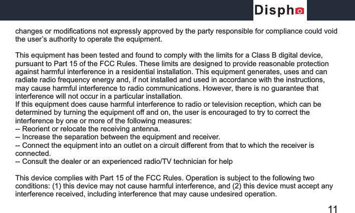 changes or modifications not expressly approved by the party responsible for compliance could void the user’s authority to operate the equipment.This equipment has been tested and found to comply with the limits for a Class B digital device, pursuant to Part 15 of the FCC Rules. These limits are designed to provide reasonable protection against harmful interference in a residential installation. This equipment generates, uses and can radiate radio frequency energy and, if not installed and used in accordance with the instructions, may cause harmful interference to radio communications. However, there is no guarantee that interference will not occur in a particular installation.If this equipment does cause harmful interference to radio or television reception, which can be determined by turning the equipment off and on, the user is encouraged to try to correct the interference by one or more of the following measures:-- Reorient or relocate the receiving antenna.-- Increase the separation between the equipment and receiver.-- Connect the equipment into an outlet on a circuit different from that to which the receiver is connected.-- Consult the dealer or an experienced radio/TV technician for helpThis device complies with Part 15 of the FCC Rules. Operation is subject to the following two conditions: (1) this device may not cause harmful interference, and (2) this device must accept any interference received, including interference that may cause undesired operation. 11