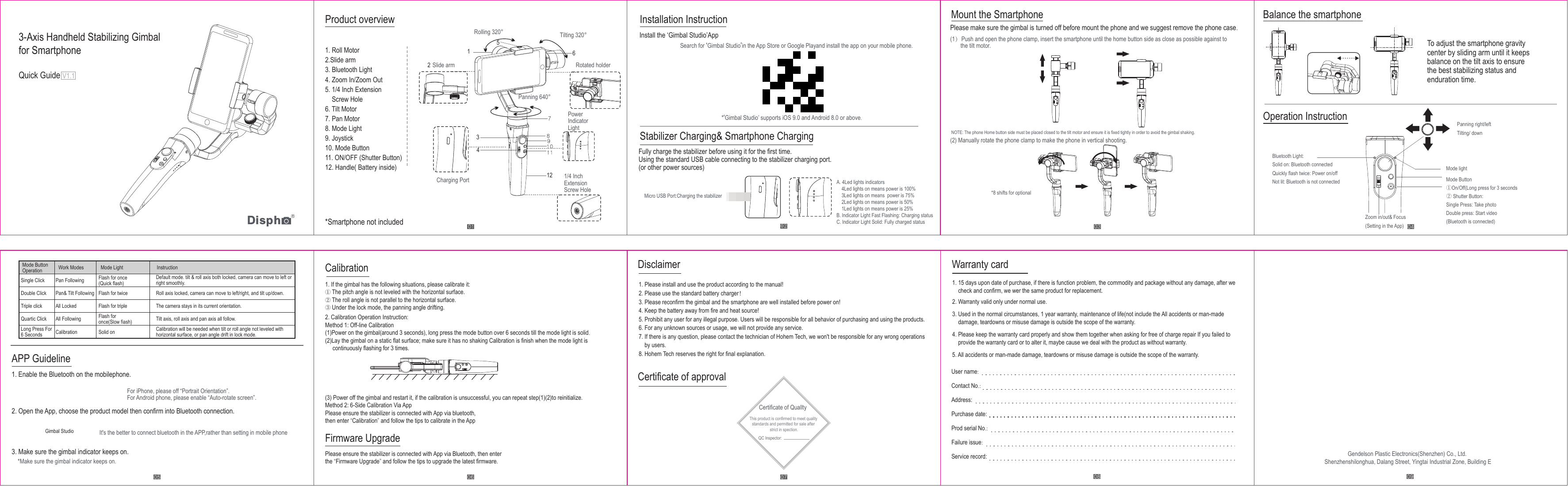 Gendelson Plastic Electronics(Shenzhen) Co., Ltd.Shenzhenshilonghua, Dalang Street, Yingtai Industrial Zone, Building E3-Axis Handheld Stabilizing Gimbalfor SmartphoneQuick Guide V1.1Product overviewAPP GuidelineCalibration Disclaimer Warranty cardUser name:Contact No.:Address:Purchase date:Prod serial No.:Failure issue:Service record:1. 15 days upon date of purchase, if there is function problem, the commodity and package without any damage, after we check and confirm, we wer the same product for replacement.Certificate of approvalCertificate of QualltyThis product is confirmed to meet quality standards and permitted for sale after strict in spection.QC Inspector:Firmware UpgradeInstallation Instruction Balance the smartphoneOperation InstructionStabilizer Charging&amp; Smartphone Charging1. Roll Motor2.Slide arm3. Bluetooth Light4. Zoom In/Zoom Out5. 1/4 Inch ExtensionScrew Hole6. Tilt Motor7. Pan Motor8. Mode Light9. Joystick10. Mode Button11. ON/OFF (Shutter Button)12. Handle( Battery inside)Rolling 320° Tilting 320°Panning 640°Slide arm Rotated holderPower IndicatorLightCharging PortFor iPhone, please off “Portrait Orientation”.For Android phone, please enable “Auto-rotate screen”.It&apos;s the better to connect bluetooth in the APP,rather than setting in mobile phone*Make sure the gimbal indicator keeps on.1/4 InchExtensionScrew Hole*Smartphone not includedFully charge the stabilizer before using it for the first time.Using the standard USB cable connecting to the stabilizer charging port.(or other power sources)1. Enable the Bluetooth on the mobilephone.2. Open the App, choose the product model then confirm into Bluetooth connection.3. Make sure the gimbal indicator keeps on.1. If the gimbal has the following situations, please calibrate it:① The pitch angle is not leveled with the horizontal surface.② The roll angle is not parallel to the horizontal surface.③ Under the lock mode, the panning angle drifting.2. Calibration Operation Instruction:Method 1: Off-line Calibration(1)Power on the gimbal(around 3 seconds), long press the mode button over 6 seconds till the mode light is solid.(2)Lay the gimbal on a static flat surface; make sure it has no shaking Calibration is finish when the mode light is      continuously flashing for 3 times.1. Please install and use the product according to the manual!2. Please use the standard battery charger！3. Please reconfirm the gimbal and the smartphone are well installed before power on!4. Keep the battery away from fire and heat source!5. Prohibit any user for any illegal purpose. Users will be responsible for all behavior of purchasing and using the products.6. For any unknown sources or usage, we will not provide any service.7. If there is any question, please contact the technician of Hohem Tech, we won&apos;t be responsible for any wrong operations by users.8. Hohem Tech reserves the right for final explanation.(3) Power off the gimbal and restart it, if the calibration is unsuccessful, you can repeat step(1)(2)to reinitialize.Method 2: 6-Side Calibration Via AppPlease ensure the stabilizer is connected with App via bluetooth,then enter “Calibration” and follow the tips to calibrate in the AppPlease ensure the stabilizer is connected with App via Bluetooth, then enterthe “Firmware Upgrade” and follow the tips to upgrade the latest firmware.Install the ‘Gimbal Studio’AppPlease make sure the gimbal is turned off before mount the phone and we suggest remove the phone case.(2) Manually rotate the phone clamp to make the phone in vertical shooting.*8 shifts for optionalBluetooth Light:Solid on: Bluetooth connectedQuickly flash twice: Power on/offNot lit: Bluetooth is not connectedZoom in/out&amp; Focus(Setting in the App)Panning right/leftTilting/ downMode lightMode Button①On/Off(Long press for 3 seconds② Shutter Button:Single Press: Take photoDouble press: Start video(Bluetooth is connected)(1）Push and open the phone clamp, insert the smartphone until the home button side as close as possible against to        the tilt motor. To adjust the smartphone gravitycenter by sliding arm until it keepsbalance on the tilt axis to ensurethe best stabilizing status andenduration time.NOTE: The phone Home button side must be placed closed to the tilt motor and ensure it is fixed tightly in order to avoid the gimbal shaking.Search for ‘Gimbal Studio’in the App Store or Google Playand install the app on your mobile phone.A. 4Led lights indicators     4Led lights on means power is 100%    3Led lights on means  power is 75%    2Led lights on means power is 50%    1Led lights on means power is 25%B. lndicator Light Fast Flashing: Charging status C. lndicator Light Solid: Fully charged status*‘Gimbal Studio’ supports iOS 9.0 and Android 8.0 or above.Mode ButtonOperationSingle ClickDouble ClickTriple clickQuartic ClickLong Press For 6 SecondsPan FollowingPan&amp; Tilt FollowingAll LockedAll FollowingCalibrationFlash for once(Quick flash)Flash for twiceFlash for tripleFlash foronce(Slow fiash)Solid onWork Modes Mode Light InstructionDefault mode. tilt &amp; roll axis both locked, camera can move to left or right smoothly.Roll axis locked, camera can move to left/right, and tilt up/down.The camera stays in its current orientation.Tilt axis, roll axis and pan axis all follow.Calibration will be needed when tilt or roll angle not leveled withhorizontal surface, or pan angle drift in lock mode.Gimbal Studio0 2Mount the SmartphoneMicro USB Port:Charging the stabilizer2. Warranty valid only under normal use.3. Used in the normal circumstances, 1 year warranty, maintenance of life(not include the All accidents or man-made damage, teardowns or misuse damage is outside the scope of the warranty.4. Please keep the warranty card properly and show them together when asking for free of charge repair If you failed to provide the warranty card or to alter it, maybe cause we deal with the product as without warranty.5. All accidents or man-made damage, teardowns or misuse damage is outside the scope of the warranty.12123456