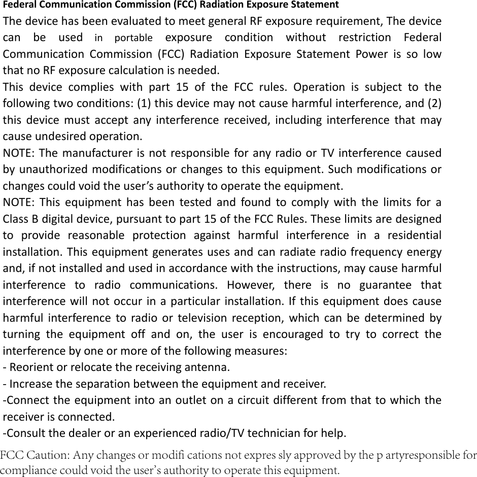 Federal Communication Commission (FCC) Radiation Exposure Statement The device has been evaluated to meet general RF exposure requirement, The device can be used in portable  exposure  condition without restriction Federal Communication Commission (FCC) Radiation Exposure Statement Power is so low that no RF exposure calculation is needed. This device complies with part 15 of the FCC rules. Operation is subject to the following two conditions: (1) this device may not cause harmful interference, and (2) this device must accept any interference received, including interference that may cause undesired operation.   NOTE: The manufacturer is not responsible for any radio or TV interference causedby unauthorized modifications or changes to this equipment. Such modifications or changes could void the user’s authority to operate the equipment. NOTE: This equipment has been tested and found to comply with the limits for a Class B digital device, pursuant to part 15 of the FCC Rules. These limits are designed to provide reasonable protection against harmful interference in a residential installation. This equipment generates uses and can radiate radio frequency energy and, if not installed and used in accordance with the instructions, may cause harmful interference to radio communications. However, there is no guarantee that interference will not occur in a particular installation. If this equipment does cause harmful interference to radio or television reception, which can be determined by turning the equipment off and on, the user is encouraged to try to correct the interference by one or more of the following measures: ‐ Reorient or relocate the receiving antenna. ‐ Increase the separation between the equipment and receiver. ‐Connect the equipment into an outlet on a circuit different from that to which the receiver is connected. ‐Consult the dealer or an experienced radio/TV technician for help.   FCC Caution: Any changes or modifi cations not expres sly approved by the p artyresponsible for compliance could void the user&apos;s authority to operate this equipment.