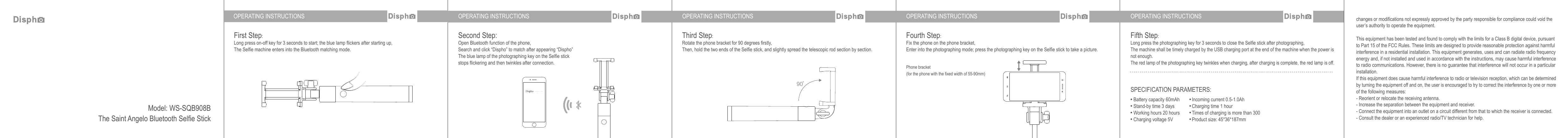 OPERATING INSTRUCTIONS OPERATING INSTRUCTIONS OPERATING INSTRUCTIONS OPERATING INSTRUCTIONS OPERATING INSTRUCTIONSFirst Step:Long press on-off key for 3 seconds to start; the blue lamp flickers after starting up, The Selfie machine enters into the Bluetooth matching mode.Third Step:Rotate the phone bracket for 90 degrees firstly,Then, hold the two ends of the Selfie stick, and slightly spread the telescopic rod section by section.Fourth Step:Fix the phone on the phone bracket,Enter into the photographing mode; press the photographing key on the Selfie stick to take a picture.Fifth Step:Long press the photographing key for 3 seconds to close the Selfie stick after photographing,The machine shall be timely charged by the USB charging port at the end of the machine when the power is not enough.The red lamp of the photographing key twinkles when charging, after charging is complete, the red lamp is off.changes or modifications not expressly approved by the party responsible for compliance could void the user’s authority to operate the equipment. This equipment has been tested and found to comply with the limits for a Class B digital device, pursuant to Part 15 of the FCC Rules. These limits are designed to provide reasonable protection against harmful interference in a residential installation. This equipment generates, uses and can radiate radio frequency energy and, if not installed and used in accordance with the instructions, may cause harmful interference to radio communications. However, there is no guarantee that interference will not occur in a particular installation.If this equipment does cause harmful interference to radio or television reception, which can be determined by turning the equipment off and on, the user is encouraged to try to correct the interference by one or more of the following measures:- Reorient or relocate the receiving antenna.- Increase the separation between the equipment and receiver.- Connect the equipment into an outlet on a circuit different from that to which the receiver is connected.- Consult the dealer or an experienced radio/TV technician for help.Phone bracket (for the phone with the fixed width of 55-90mm)Second Step:Open Bluetooth function of the phone,Search and click “Dispho” to match after appearing “Dispho”The blue lamp of the photographing key on the Selfie stick stops flickering and then twinkles after connection.SPECIFICATION PARAMETERS:Battery capacity 60mAhStand-by time 3 daysWorking hours 20 hoursCharging voltage 5VIncoming current 0.5-1.0AhCharging time 1 hourTimes of charging is more than 300Product size: 45*36*187mmModel: WS-SQB908BThe Saint Angelo Bluetooth Selfie Stick90