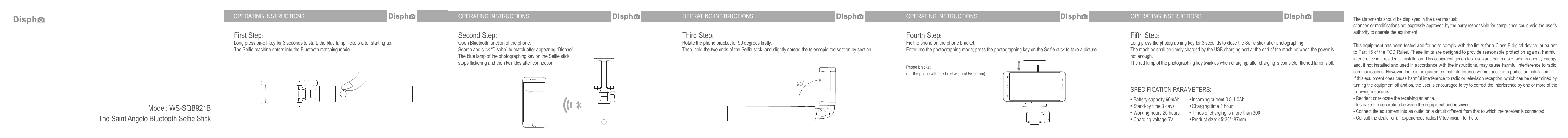 OPERATING INSTRUCTIONS OPERATING INSTRUCTIONS OPERATING INSTRUCTIONS OPERATING INSTRUCTIONS OPERATING INSTRUCTIONSFirst Step:Long press on-off key for 3 seconds to start; the blue lamp flickers after starting up, The Selfie machine enters into the Bluetooth matching mode.Third Step:Rotate the phone bracket for 90 degrees firstly,Then, hold the two ends of the Selfie stick, and slightly spread the telescopic rod section by section.Fourth Step:Fix the phone on the phone bracket,Enter into the photographing mode; press the photographing key on the Selfie stick to take a picture.Fifth Step:Long press the photographing key for 3 seconds to close the Selfie stick after photographing,The machine shall be timely charged by the USB charging port at the end of the machine when the power is not enough.The red lamp of the photographing key twinkles when charging, after charging is complete, the red lamp is off.The statements should be displayed in the user manual:changes or modifications not expressly approved by the party responsible for compliance could void the user’s authority to operate the equipment. This equipment has been tested and found to comply with the limits for a Class B digital device, pursuant to Part 15 of the FCC Rules. These limits are designed to provide reasonable protection against harmful interference in a residential installation. This equipment generates, uses and can radiate radio frequency energy and, if not installed and used in accordance with the instructions, may cause harmful interference to radio communications. However, there is no guarantee that interference will not occur in a particular installation.If this equipment does cause harmful interference to radio or television reception, which can be determined by turning the equipment off and on, the user is encouraged to try to correct the interference by one or more of the following measures:- Reorient or relocate the receiving antenna.- Increase the separation between the equipment and receiver.- Connect the equipment into an outlet on a circuit different from that to which the receiver is connected.- Consult the dealer or an experienced radio/TV technician for help.Phone bracket (for the phone with the fixed width of 55-90mm)Second Step:Open Bluetooth function of the phone,Search and click “Dispho” to match after appearing “Dispho”The blue lamp of the photographing key on the Selfie stick stops flickering and then twinkles after connection.SPECIFICATION PARAMETERS:Battery capacity 60mAhStand-by time 3 daysWorking hours 20 hoursCharging voltage 5VIncoming current 0.5-1.0AhCharging time 1 hourTimes of charging is more than 300Product size: 45*36*187mmModel: WS-SQB921BThe Saint Angelo Bluetooth Selfie Stick90