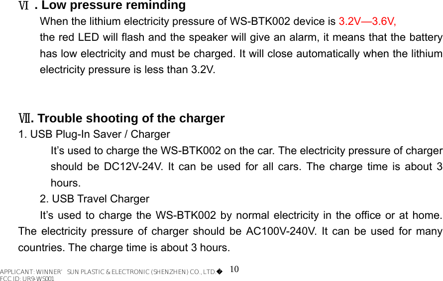 10    Ⅵ . Low pressure reminding When the lithium electricity pressure of WS-BTK002 device is 3.2V—3.6V,   the red LED will flash and the speaker will give an alarm, it means that the battery has low electricity and must be charged. It will close automatically when the lithium electricity pressure is less than 3.2V.       Ⅶ. Trouble shooting of the charger  1. USB Plug-In Saver / Charger It’s used to charge the WS-BTK002 on the car. The electricity pressure of charger should be DC12V-24V. It can be used for all cars. The charge time is about 3 hours.   2. USB Travel Charger   It’s used to charge the WS-BTK002 by normal electricity in the office or at home. The electricity pressure of charger should be AC100V-240V. It can be used for many countries. The charge time is about 3 hours.   APPLICANT: WINNER’SUN PLASTIC &amp; ELECTRONIC (SHENZHEN) CO., LTD.FCC ID: UR9-WS001