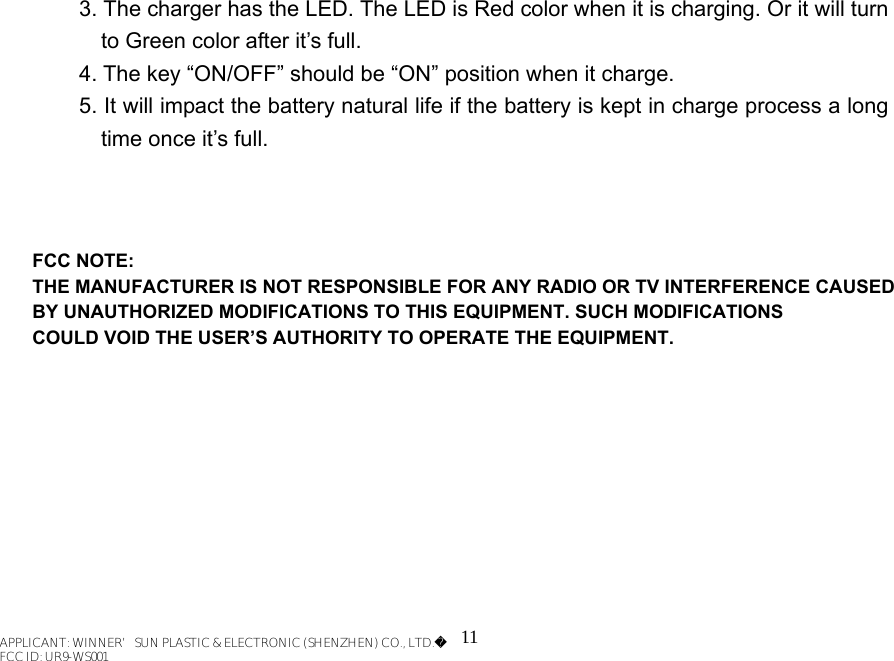 11 3. The charger has the LED. The LED is Red color when it is charging. Or it will turn to Green color after it’s full.   4. The key “ON/OFF” should be “ON” position when it charge. 5. It will impact the battery natural life if the battery is kept in charge process a long time once it’s full.       APPLICANT: WINNER’SUN PLASTIC &amp; ELECTRONIC (SHENZHEN) CO., LTD.FCC ID: UR9-WS001FCC NOTE:THE MANUFACTURER IS NOT RESPONSIBLE FOR ANY RADIO OR TV INTERFERENCE CAUSED BY UNAUTHORIZED MODIFICATIONS TO THIS EQUIPMENT. SUCH MODIFICATIONS COULD VOID THE USER’S AUTHORITY TO OPERATE THE EQUIPMENT.