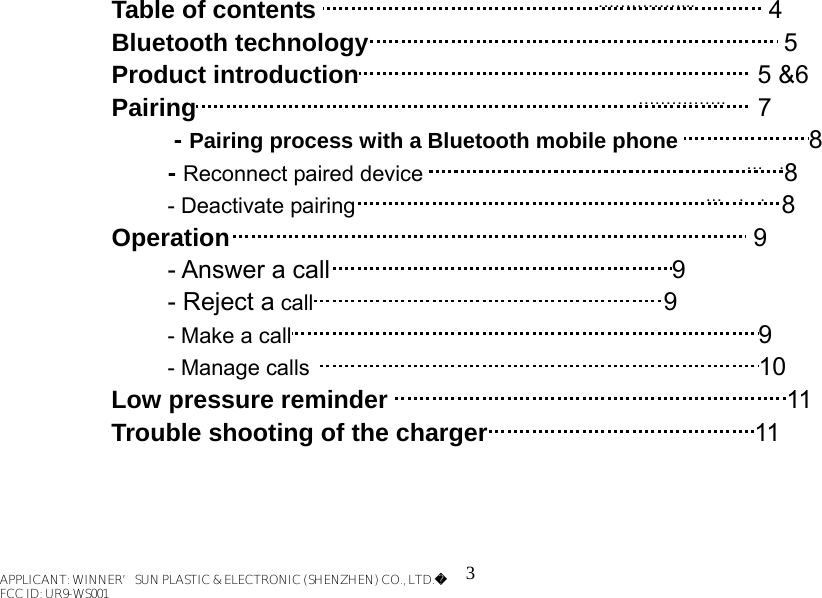 3   Table of contents                                  ……………...         4 Bluetooth technology                                                  5 Product introduction                                                5 &amp;6 Pairing                                                     …………….    7      - Pairing process with a Bluetooth mobile phone                8         - Reconnect paired device                                       …  .8 - Deactivate pairing                                          …  .  .  8   Operation                                                               9 - Answer a call                                         9 - Reject a call                                          9 - Make a call                                                        9 - Manage calls                                                      10 Low pressure reminder                                                11 Trouble shooting of the charger                                11    APPLICANT: WINNER’SUN PLASTIC &amp; ELECTRONIC (SHENZHEN) CO., LTD.FCC ID: UR9-WS001