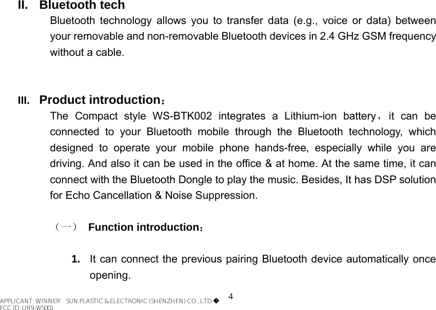 4  II. Bluetooth tech Bluetooth technology allows you to transfer data (e.g., voice or data) between your removable and non-removable Bluetooth devices in 2.4 GHz GSM frequency without a cable.   III.  Product introduction： The Compact style WS-BTK002 integrates a Lithium-ion battery，it can be connected to your Bluetooth mobile through the Bluetooth technology, which designed to operate your mobile phone hands-free, especially while you are driving. And also it can be used in the office &amp; at home. At the same time, it can connect with the Bluetooth Dongle to play the music. Besides, It has DSP solution for Echo Cancellation &amp; Noise Suppression.  （一） Function introduction：  1.  It can connect the previous pairing Bluetooth device automatically once opening. APPLICANT: WINNER’SUN PLASTIC &amp; ELECTRONIC (SHENZHEN) CO., LTD.FCC ID: UR9-WS001