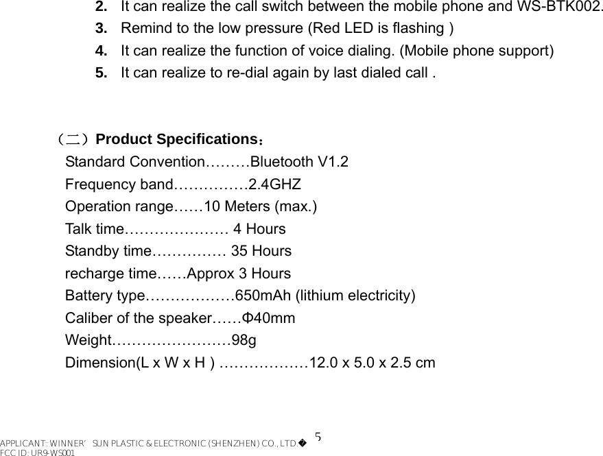 5 2.  It can realize the call switch between the mobile phone and WS-BTK002. 3.  Remind to the low pressure (Red LED is flashing ) 4.  It can realize the function of voice dialing. (Mobile phone support) 5.  It can realize to re-dial again by last dialed call .       （二）Product Specifications：    Standard Convention………Bluetooth V1.2 Frequency band……………2.4GHZ Operation range……10 Meters (max.) Talk time………………… 4 Hours Standby time…………… 35 Hours recharge time……Approx 3 Hours Battery type………………650mAh (lithium electricity) Caliber of the speaker……Φ40mm Weight……………………98g Dimension(L x W x H ) ………………12.0 x 5.0 x 2.5 cm   APPLICANT: WINNER’SUN PLASTIC &amp; ELECTRONIC (SHENZHEN) CO., LTD.FCC ID: UR9-WS001APPLICANT: WINNER’SUN PLASTIC &amp; ELECTRONIC (SHENZHEN) CO., LTD.FCC ID: UR9-WS001APPLICANT: WINNER’SUN PLASTIC &amp; ELECTRONIC (SHENZHEN) CO., LTD.FCC ID: UR9-WS001APPLICANT: WINNER’SUN PLASTIC &amp; ELECTRONIC (SHENZHEN) CO., LTD.FCC ID: UR9-WS001APPLICANT: WINNER’SUN PLASTIC &amp; ELECTRONIC (SHENZHEN) CO., LTD.FCC ID: UR9-WS001APPLICANT: WINNER’SUN PLASTIC &amp; ELECTRONIC (SHENZHEN) CO., LTD.FCC ID: UR9-WS001APPLICANT: WINNER’SUN PLASTIC &amp; ELECTRONIC (SHENZHEN) CO., LTD.FCC ID: UR9-WS001APPLICANT: WINNER’SUN PLASTIC &amp; ELECTRONIC (SHENZHEN) CO., LTD.FCC ID: UR9-WS001APPLICANT: WINNER’SUN PLASTIC &amp; ELECTRONIC (SHENZHEN) CO., LTD.FCC ID: UR9-WS001