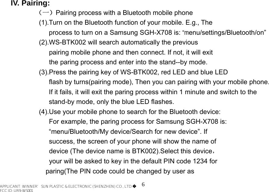 6  IV. Pairing: （一）Pairing process with a Bluetooth mobile phone   (1).Turn on the Bluetooth function of your mobile. E.g., The              process to turn on a Samsung SGH-X708 is: “menu/settings/Bluetooth/on”   (2).WS-BTK002 will search automatically the previous           pairing mobile phone and then connect. If not, it will exit           the paring process and enter into the stand--by mode.     (3).Press the pairing key of WS-BTK002, red LED and blue LED       flash by turns(pairing mode), Then you can pairing with your mobile phone.   If it fails, it will exit the paring process within 1 minute and switch to the stand-by mode, only the blue LED flashes.   (4).Use your mobile phone to search for the Bluetooth device:       For example, the paring process for Samsung SGH-X708 is: “menu/Bluetooth/My device/Search for new device”. If           success, the screen of your phone will show the name of       device (The device name is BTK002).Select this device，     your will be asked to key in the default PIN code 1234 for                      paring(The PIN code could be changed by user as   APPLICANT: WINNER’SUN PLASTIC &amp; ELECTRONIC (SHENZHEN) CO., LTD.FCC ID: UR9-WS001