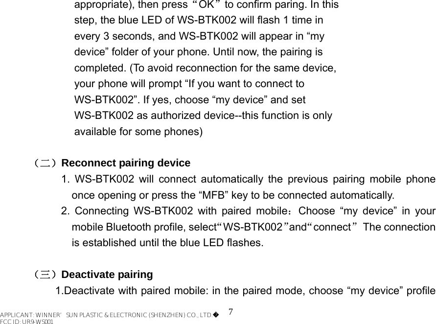 7    appropriate), then press“OK”to confirm paring. In this                     step, the blue LED of WS-BTK002 will flash 1 time in         every 3 seconds, and WS-BTK002 will appear in “my         device” folder of your phone. Until now, the pairing is         completed. (To avoid reconnection for the same device,         your phone will prompt “If you want to connect to         WS-BTK002”. If yes, choose “my device” and set         WS-BTK002 as authorized device--this function is only      available for some phones)  （二）Reconnect pairing device 1. WS-BTK002 will connect automatically the previous pairing mobile phone once opening or press the “MFB” key to be connected automatically. 2. Connecting WS-BTK002 with paired mobile：Choose “my device” in your mobile Bluetooth profile, select“WS-BTK002”and“connect” The connection is established until the blue LED flashes.    （三）Deactivate pairing 1.Deactivate with paired mobile: in the paired mode, choose “my device” profile APPLICANT: WINNER’SUN PLASTIC &amp; ELECTRONIC (SHENZHEN) CO., LTD.FCC ID: UR9-WS001