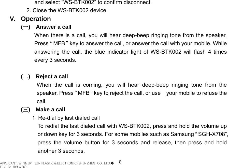 8 and select “WS-BTK002” to confirm disconnect.   2. Close the WS-BTK002 device. V. Operation (一)    Answer a call When there is a call, you will hear deep-beep ringing tone from the speaker. Press“MFB”key to answer the call, or answer the call with your mobile. While answering the call, the blue indicator light of WS-BTK002 will flash 4 times every 3 seconds.  (二)  Reject a call When the call is coming, you will hear deep-beep ringing tone from the speaker. Press“MFB”key to reject the call, or use    your mobile to refuse the call. (三)  Make a call 1. Re-dial by last dialed call   To redial the last dialed call with WS-BTK002, press and hold the volume up or down key for 3 seconds. For some mobiles such as Samsung“SGH-X708”, press the volume button for 3 seconds and release, then press and hold another 3 seconds. APPLICANT: WINNER’SUN PLASTIC &amp; ELECTRONIC (SHENZHEN) CO., LTD.FCC ID: UR9-WS001APPLICANT: WINNER’SUN PLASTIC &amp; ELECTRONIC (SHENZHEN) CO., LTD.FCC ID: UR9-WS001