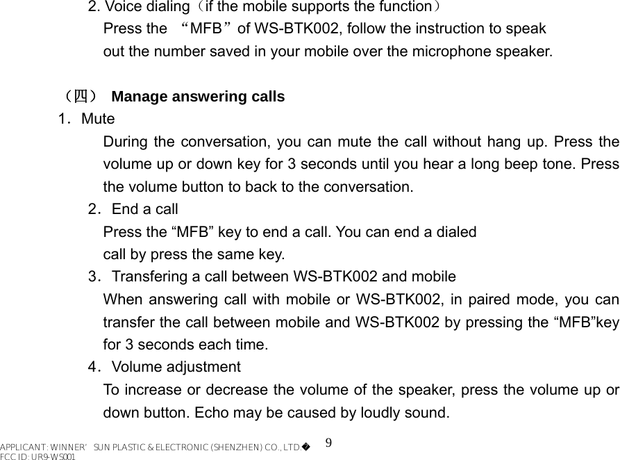 9 2. Voice dialing（if the mobile supports the function） Press the  “MFB”of WS-BTK002, follow the instruction to speak out the number saved in your mobile over the microphone speaker.  （四）  Manage answering calls 1．Mute During the conversation, you can mute the call without hang up. Press the volume up or down key for 3 seconds until you hear a long beep tone. Press the volume button to back to the conversation. 2．End a call Press the “MFB” key to end a call. You can end a dialed call by press the same key. 3．Transfering a call between WS-BTK002 and mobile When answering call with mobile or WS-BTK002, in paired mode, you can transfer the call between mobile and WS-BTK002 by pressing the “MFB”key for 3 seconds each time. 4．Volume adjustment To increase or decrease the volume of the speaker, press the volume up or down button. Echo may be caused by loudly sound.   APPLICANT: WINNER’SUN PLASTIC &amp; ELECTRONIC (SHENZHEN) CO., LTD.FCC ID: UR9-WS001