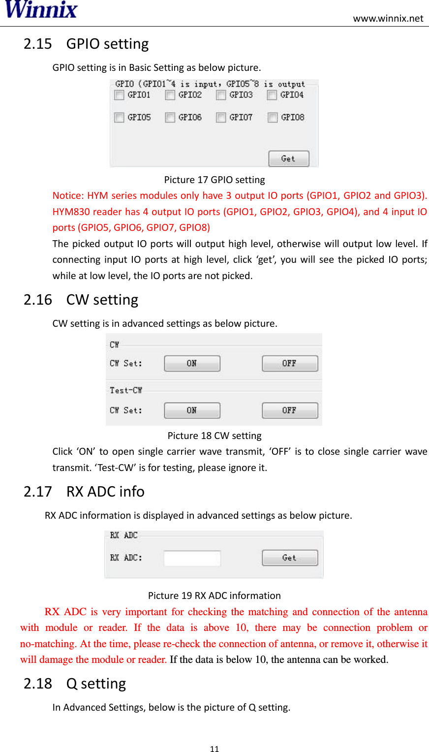                                                                                                    www.winnix.net 11  2.15 GPIO setting GPIO setting is in Basic Setting as below picture.  Picture 17 GPIO setting Notice: HYM series modules only have 3 output IO ports (GPIO1, GPIO2 and GPIO3). HYM830 reader has 4 output IO ports (GPIO1, GPIO2, GPIO3, GPIO4), and 4 input IO ports (GPIO5, GPIO6, GPIO7, GPIO8) The picked output IO ports will output high level, otherwise will  output low level. If connecting  input  IO  ports  at high  level,  click  get,  you will  see the  picked  IO  ports; while at low level, the IO ports are not picked. 2.16 CW setting CW setting is in advanced settings as below picture.  Picture 18 CW setting Click ON to open  single  carrier wave  transmit,  OFF is to close single carrier wave transmit. Test-CW is for testing, please ignore it. 2.17 RX ADC info RX ADC information is displayed in advanced settings as below picture.  Picture 19 RX ADC information    RX  ADC  is  very  important  for  checking  the  matching  and  connection  of  the  antenna with  module  or  reader.  If  the  data  is  above  10,  there  may  be  connection  problem  or no-matching. At the time, please re-check the connection of antenna, or remove it, otherwise it will damage the module or reader. If the data is below 10, the antenna can be worked.   2.18 Q setting In Advanced Settings, below is the picture of Q setting. 