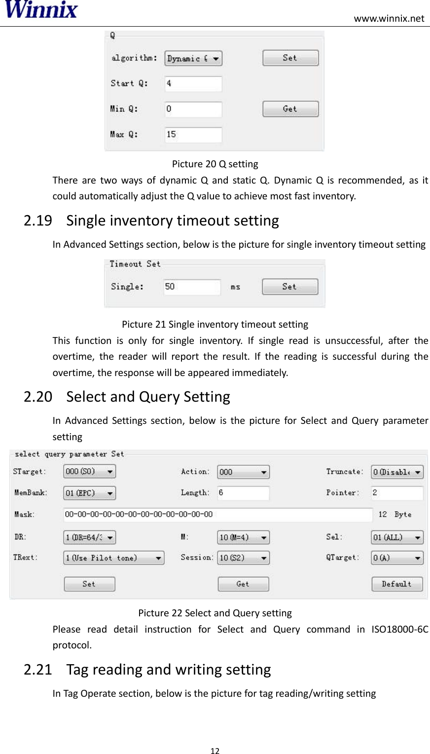                                                                                                    www.winnix.net 12   Picture 20 Q setting There  are  two  ways  of  dynamic  Q  and  static  Q.  Dynamic  Q  is  recommended,  as  it could automatically adjust the Q value to achieve most fast inventory. 2.19 Single inventory timeout setting In Advanced Settings section, below is the picture for single inventory timeout setting  Picture 21 Single inventory timeout setting This  function  is  only  for  single  inventory.  If  single  read  is  unsuccessful,  after  the overtime,  the  reader  will  report  the  result.  If  the  reading  is  successful  during  the overtime, the response will be appeared immediately. 2.20 Select and Query Setting In  Advanced  Settings  section,  below  is  the  picture  for  Select  and  Query  parameter setting  Picture 22 Select and Query setting Please  read  detail  instruction  for  Select  and  Query  command  in  ISO18000-6C protocol. 2.21 Tag reading and writing setting In Tag Operate section, below is the picture for tag reading/writing setting 