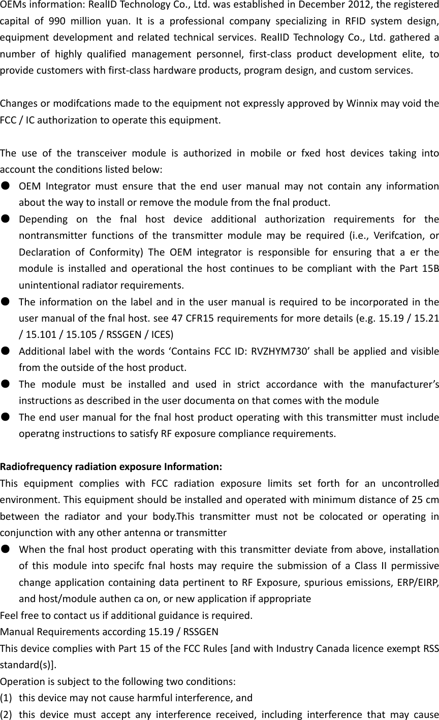 OEMsinformation:RealIDTechnologyCo.,Ltd.wasestablishedinDecember2012,theregisteredcapitalof990millionyuan.ItisaprofessionalcompanyspecializinginRFIDsystemdesign,equipmentdevelopmentandrelatedtechnicalservices.RealIDTechnologyCo.,Ltd.gatheredanumberofhighlyqualifiedmanagementpersonnel,first‐classproductdevelopmentelite,toprovidecustomerswithfirst‐classhardwareproducts,programdesign,andcustomservices.ChangesormodifcationsmadetotheequipmentnotexpresslyapprovedbyWinnixmayvoidtheFCC/ICauthorizationtooperatethisequipment.Theuseofthetransceivermoduleisauthorizedinmobileorfxedhostdevicestakingintoaccounttheconditionslistedbelow:●  OEMIntegratormustensurethattheendusermanualmaynotcontainanyinformationaboutthewaytoinstallorremovethemodulefromthefnalproduct.●  Dependingonthefnalhostdeviceadditionalauthorizationrequirementsforthenontransmitterfunctionsofthetransmittermodulemayberequired(i.e.,Verifcation,orDeclarationofConformity)TheOEMintegratorisresponsibleforensuringthataerthemoduleisinstalledandoperationalthehostcontinuestobecompliantwiththePart15Bunintentionalradiatorrequirements.●  Theinformationonthelabelandintheusermanualisrequiredtobeincorporatedintheusermanualofthefnalhost.see47CFR15requirementsformoredetails(e.g.15.19/15.21/15.101/15.105/RSSGEN/ICES)●  Additionallabelwiththewords‘ContainsFCCID:RVZHYM730’shallbeappliedandvisiblefromtheoutsideofthehostproduct.●  Themodulemustbeinstalledandusedinstrictaccordancewiththemanufacturer’sinstructionsasdescribedintheuserdocumentaonthatcomeswiththemodule●  TheendusermanualforthefnalhostproductoperatingwiththistransmittermustincludeoperatnginstructionstosatisfyRFexposurecompliancerequirements.RadiofrequencyradiationexposureInformation:ThisequipmentcomplieswithFCCradiationexposurelimitssetforthforanuncontrolledenvironment.Thisequipmentshouldbeinstalledandoperatedwithminimumdistanceof25cmbetweentheradiatorandyourbody.Thistransmittermustnotbecolocatedoroperatinginconjunctionwithanyotherantennaortransmitter●  Whenthefnalhostproductoperatingwiththistransmitterdeviatefromabove,installationofthismoduleintospecifcfnalhostsmayrequirethesubmissionofaClassIIpermissivechangeapplicationcontainingdatapertinenttoRFExposure,spuriousemissions,ERP/EIRP,andhost/moduleauthencaon,ornewapplicationifappropriateFeelfreetocontactusifadditionalguidanceisrequired.ManualRequirementsaccording15.19/RSSGENThisdevicecomplieswithPart15oftheFCCRules[andwithIndustryCanadalicenceexemptRSSstandard(s)].Operationissubjecttothefollowingtwoconditions:(1) thisdevicemaynotcauseharmfulinterference,and(2) thisdevicemustacceptanyinterferencereceived,includinginterferencethatmaycause