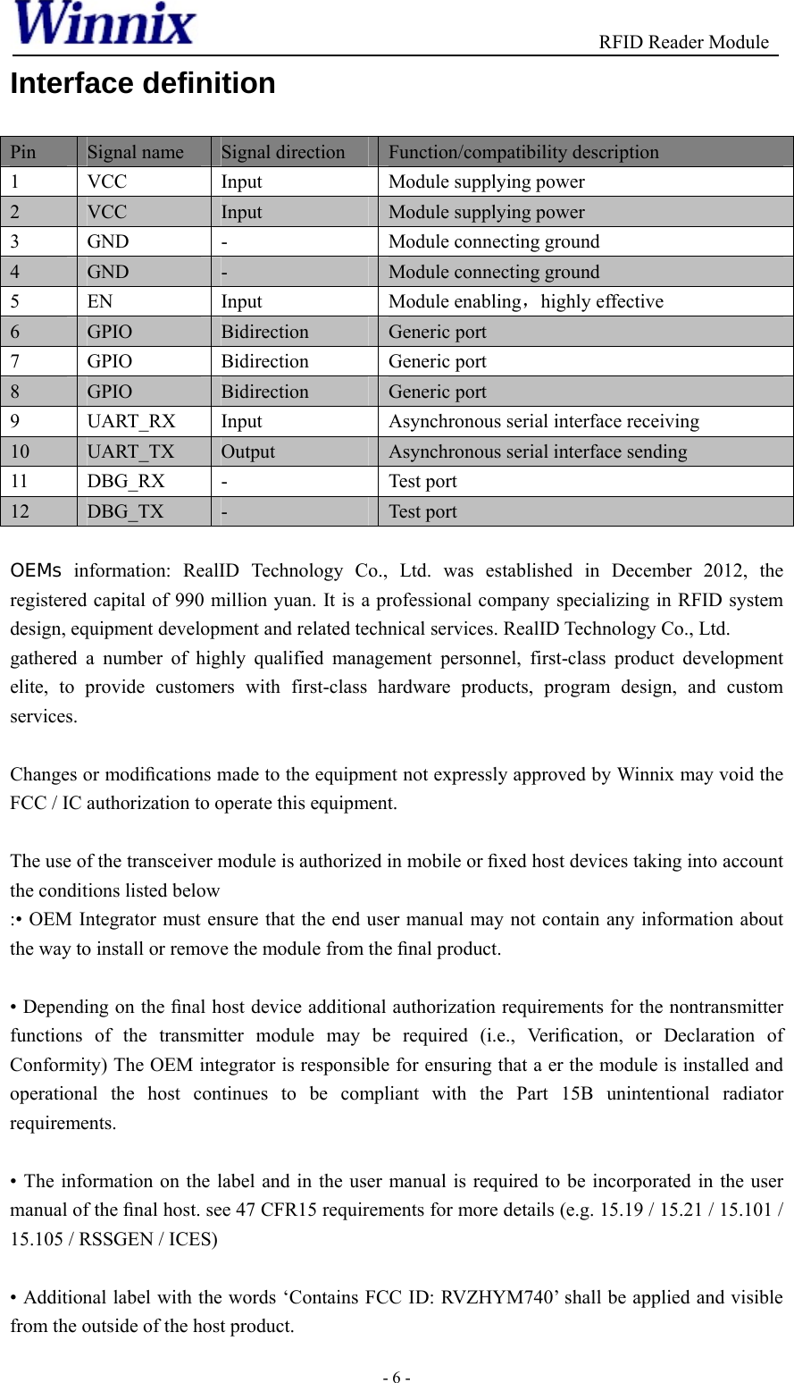                                          RFID Reader Module - 6 - Interface definition Pin  Signal name  Signal direction  Function/compatibility description 1  VCC  Input  Module supplying power 2  VCC  Input  Module supplying power 3  GND  -  Module connecting ground 4  GND  -  Module connecting ground 5  EN  Input  Module enabling，highly effective 6  GPIO  Bidirection  Generic port 7  GPIO  Bidirection  Generic port 8  GPIO  Bidirection  Generic port 9  UART_RX  Input  Asynchronous serial interface receiving 10  UART_TX  Output  Asynchronous serial interface sending 11  DBG_RX  -  Test port 12  DBG_TX  -  Test port  OEMs information: RealID Technology Co., Ltd. was established in December 2012, the registered capital of 990 million yuan. It is a professional company specializing in RFID system design, equipment development and related technical services. RealID Technology Co., Ltd. gathered a number of highly qualified management personnel, first-class product development elite, to provide customers with first-class hardware products, program design, and custom services.  Changes or modiﬁcations made to the equipment not expressly approved by Winnix may void the FCC / IC authorization to operate this equipment.  The use of the transceiver module is authorized in mobile or ﬁxed host devices taking into account the conditions listed below :• OEM Integrator must ensure that the end user manual may not contain any information about the way to install or remove the module from the ﬁnal product.  • Depending on the ﬁnal host device additional authorization requirements for the nontransmitter functions of the transmitter module may be required (i.e., Veriﬁcation, or Declaration of Conformity) The OEM integrator is responsible for ensuring that a er the module is installed and operational the host continues to be compliant with the Part 15B unintentional radiator requirements.  • The information on the label and in the user manual is required to be incorporated in the user manual of the ﬁnal host. see 47 CFR15 requirements for more details (e.g. 15.19 / 15.21 / 15.101 / 15.105 / RSSGEN / ICES)  • Additional label with the words ‘Contains FCC ID: RVZHYM740’ shall be applied and visible from the outside of the host product. 