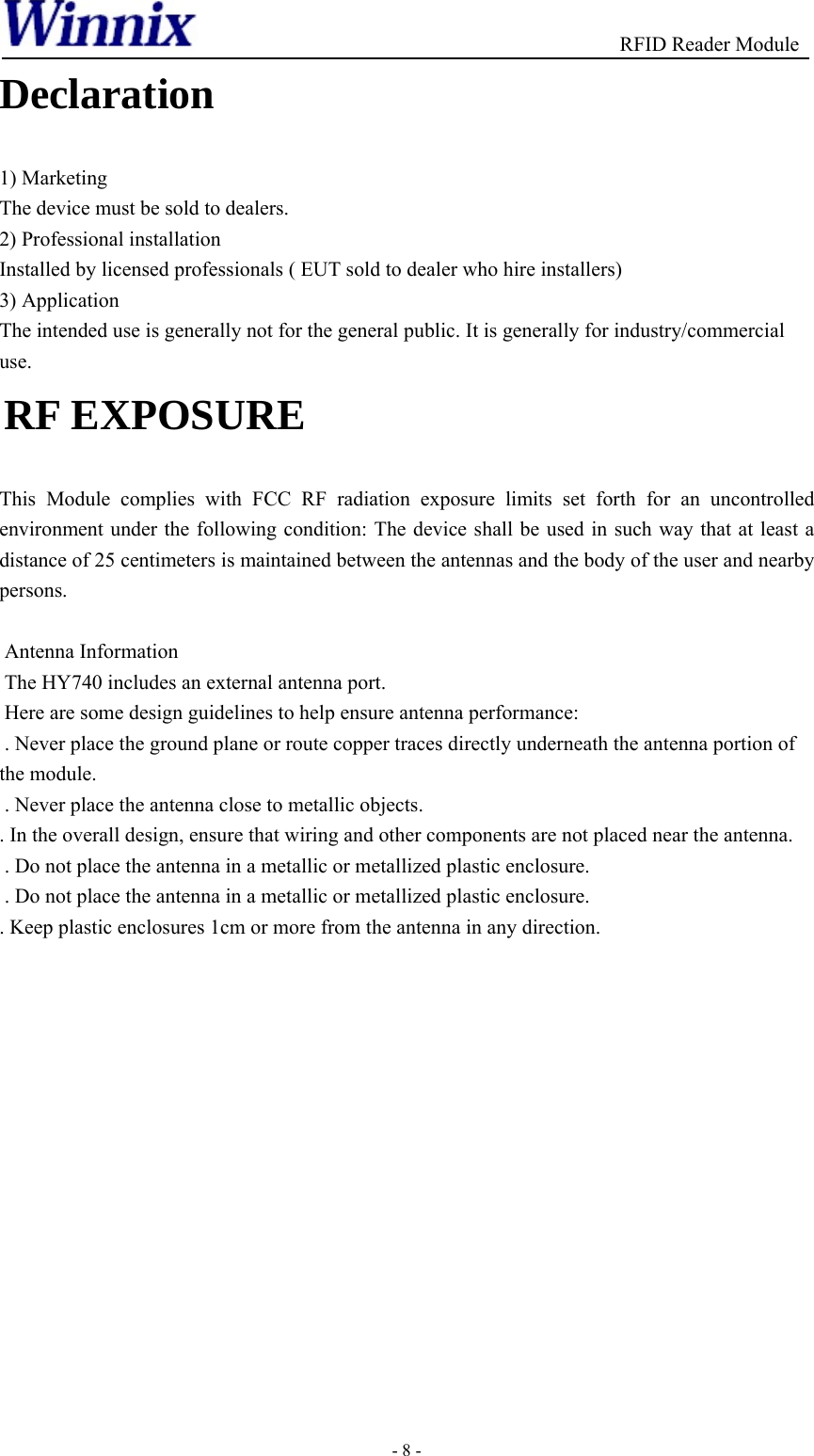                                          RFID Reader Module - 8 - Declaration  1) Marketing The device must be sold to dealers. 2) Professional installation Installed by licensed professionals ( EUT sold to dealer who hire installers)3) Application The intended use is generally not for the general public. It is generally for industry/commercial  use.   RF EXPOSURE   This Module complies with FCC RF radiation exposure limits set forth for an uncontrolled environment under the following condition: The device shall be used in such way that at least a distance of 25 centimeters is maintained between the antennas and the body of the user and nearby persons.   Antenna Information The HY740 includes an external antenna port.  Here are some design guidelines to help ensure antenna performance:   . Never place the ground plane or route copper traces directly underneath the antenna portion of the module.  . Never place the antenna close to metallic objects. . In the overall design, ensure that wiring and other components are not placed near the antenna.  . Do not place the antenna in a metallic or metallized plastic enclosure.  . Do not place the antenna in a metallic or metallized plastic enclosure. . Keep plastic enclosures 1cm or more from the antenna in any direction.    