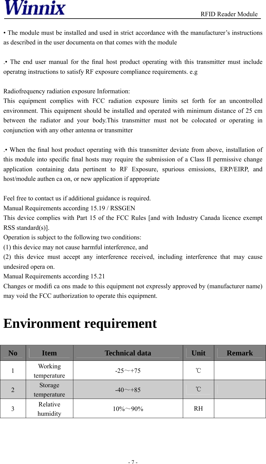                                          RFID Reader Module - 7 -  • The module must be installed and used in strict accordance with the manufacturer’s instructions as described in the user documenta on that comes with the module  .• The end user manual for the ﬁnal host product operating with this transmitter must include operatng instructions to satisfy RF exposure compliance requirements. e.g  Radiofrequency radiation exposure Information: This equipment complies with FCC radiation exposure limits set forth for an uncontrolled environment. This equipment should be installed and operated with minimum distance of 25 cm between the radiator and your body.This transmitter must not be colocated or operating in conjunction with any other antenna or transmitter  .• When the ﬁnal host product operating with this transmitter deviate from above, installation of this module into speciﬁc ﬁnal hosts may require the submission of a Class II permissive change application containing data pertinent to RF Exposure, spurious emissions, ERP/EIRP, and host/module authen ca on, or new application if appropriate  Feel free to contact us if additional guidance is required. Manual Requirements according 15.19 / RSSGEN This device complies with Part 15 of the FCC Rules [and with Industry Canada licence exempt RSS standard(s)]. Operation is subject to the following two conditions: (1) this device may not cause harmful interference, and   (2) this device must accept any interference received, including interference that may cause undesired opera on. Manual Requirements according 15.21 Changes or modiﬁ ca ons made to this equipment not expressly approved by (manufacturer name) may void the FCC authorization to operate this equipment. Environment requirement No  Item  Technical data  Unit  Remark 1  Working temperature  -25～+75  ℃  2  Storage temperature  -40～+85  ℃  3  Relative humidity  10%～90%  RH     