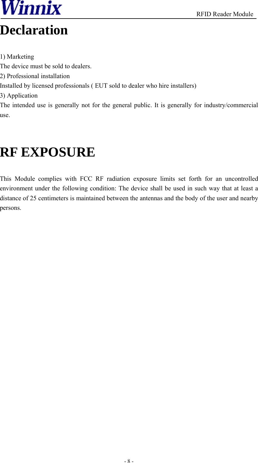                                          RFID Reader Module - 8 - Declaration  1) Marketing The device must be sold to dealers. 2) Professional installation Installed by licensed professionals ( EUT sold to dealer who hire installers) 3) Application The intended use is generally not for the general public. It is generally for industry/commercial use.  RF EXPOSURE   This Module complies with FCC RF radiation exposure limits set forth for an uncontrolled environment under the following condition: The device shall be used in such way that at least a distance of 25 centimeters is maintained between the antennas and the body of the user and nearby persons.  