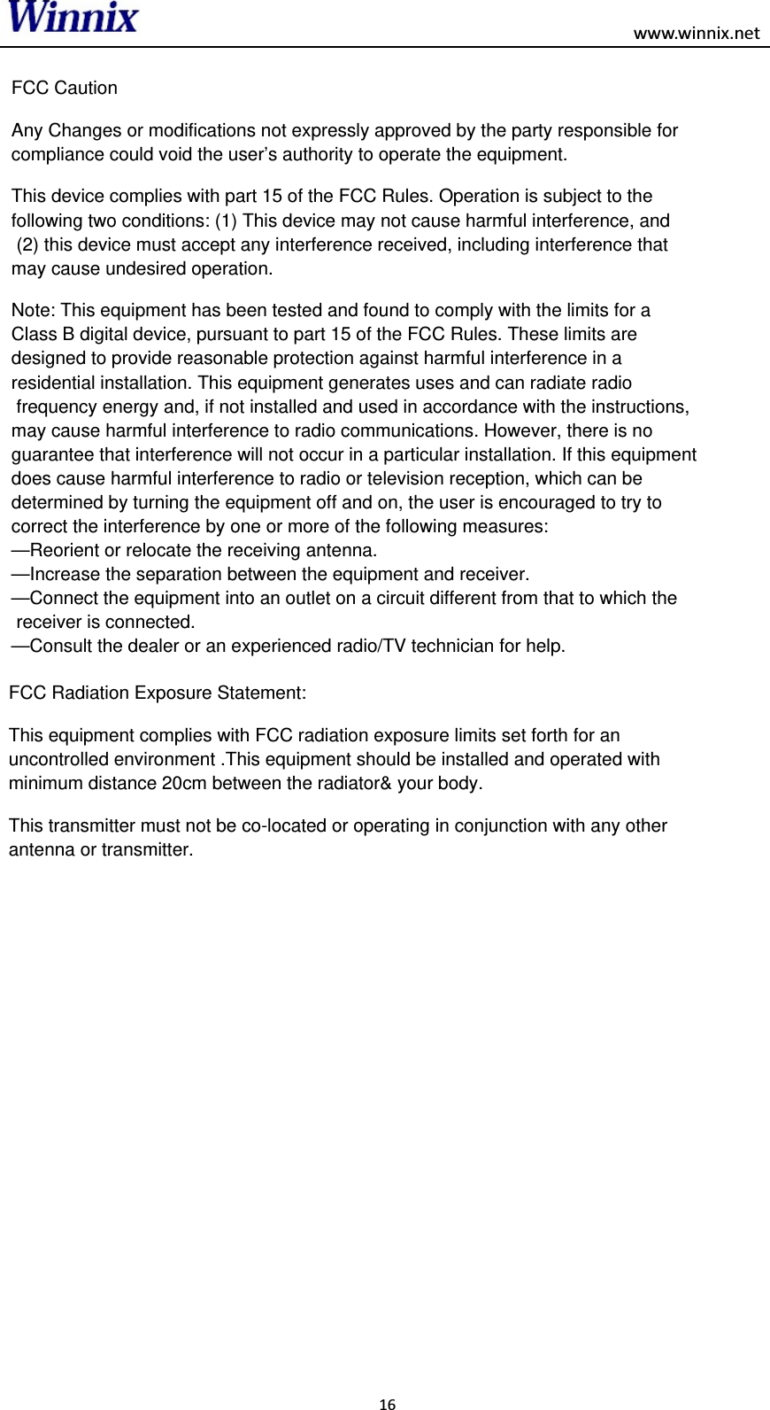 FCC Caution Any Changes or modifications not expressly approved by the party responsible for compliance could void the user’s authority to operate the equipment. This device complies with part 15 of the FCC Rules. Operation is subject to the following two conditions: (1) This device may not cause harmful interference, and (2) this device must accept any interference received, including interference that may cause undesired operation. Note: This equipment has been tested and found to comply with the limits for a Class B digital device, pursuant to part 15 of the FCC Rules. These limits are designed to provide reasonable protection against harmful interference in a residential installation. This equipment generates uses and can radiate radio frequency energy and, if not installed and used in accordance with the instructions, may cause harmful interference to radio communications. However, there is no guarantee that interference will not occur in a particular installation. If this equipment does cause harmful interference to radio or television reception, which can be determined by turning the equipment off and on, the user is encouraged to try to correct the interference by one or more of the following measures: —Reorient or relocate the receiving antenna. —Increase the separation between the equipment and receiver. —Connect the equipment into an outlet on a circuit different from that to which the receiver is connected. —Consult the dealer or an experienced radio/TV technician for help.                                                 www.winnix.netFCC Radiation Exposure Statement:This equipment complies with FCC radiation exposure limits set forth for an uncontrolled environment .This equipment should be installed and operated with minimum distance 20cm between the radiator&amp; your body.This transmitter must not be co-located or operating in conjunction with any other antenna or transmitter.16